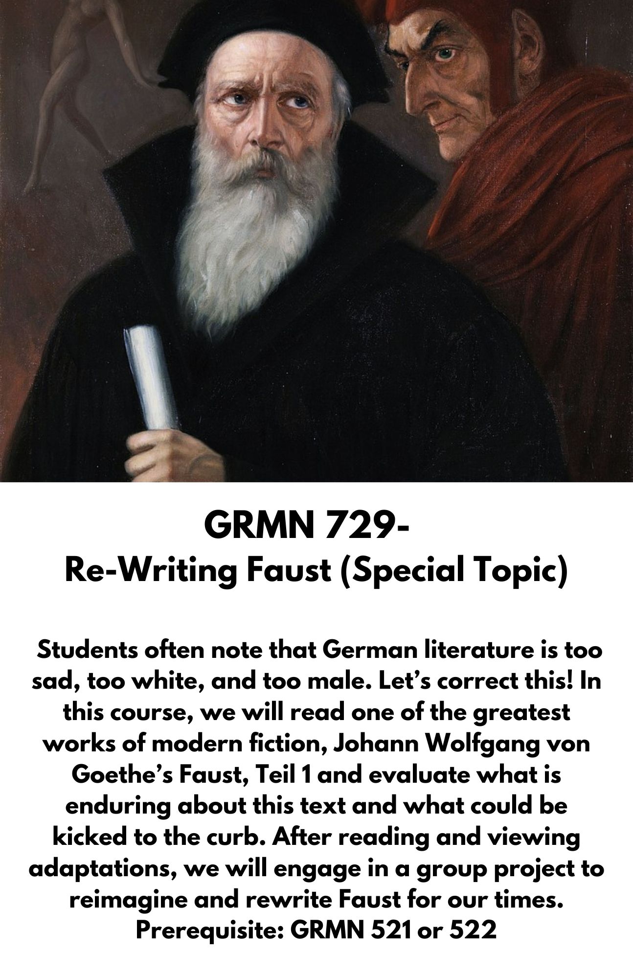 GRMN 729-   Re-Writing Faust (Special Topic)   Students often note that German literature is too sad, too white, and too male. Let’s correct this! In this course, we will read one of the greatest works of modern fiction, Johann Wolfgang von Goethe’s Faust, Teil 1 and evaluate what is enduring about this text and what could be kicked to the curb. After reading and viewing adaptations, we will engage in a group project to reimagine and rewrite Faust for our times. Prerequisite: GRMN 521 or 522