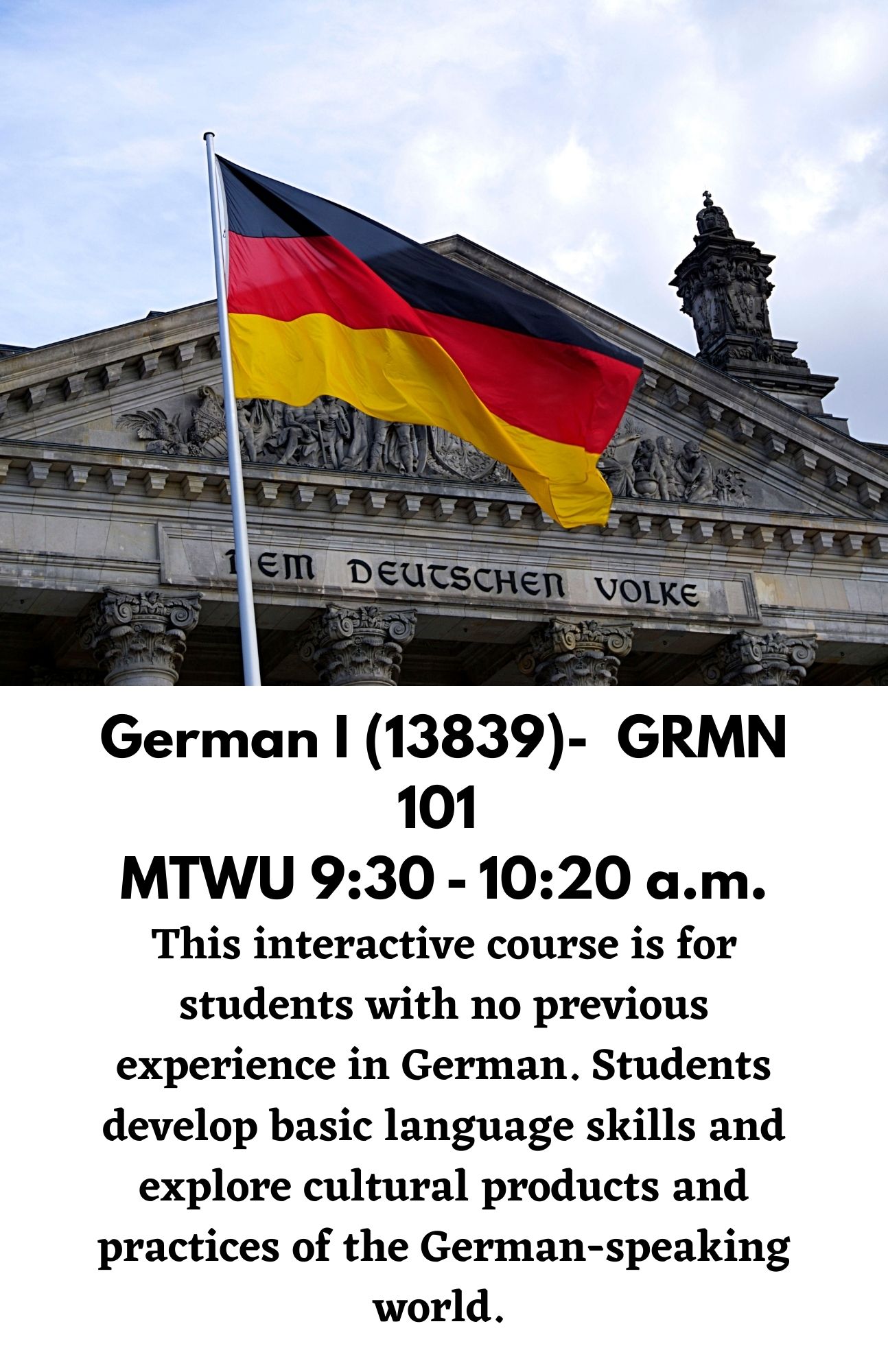 German I (13839)-  GRMN 101  MTWU 9:30 - 10:20 a.m. This interactive course is for students with no previous experience in German. Students develop basic language skills and explore cultural products and practices of the German-speaking world.