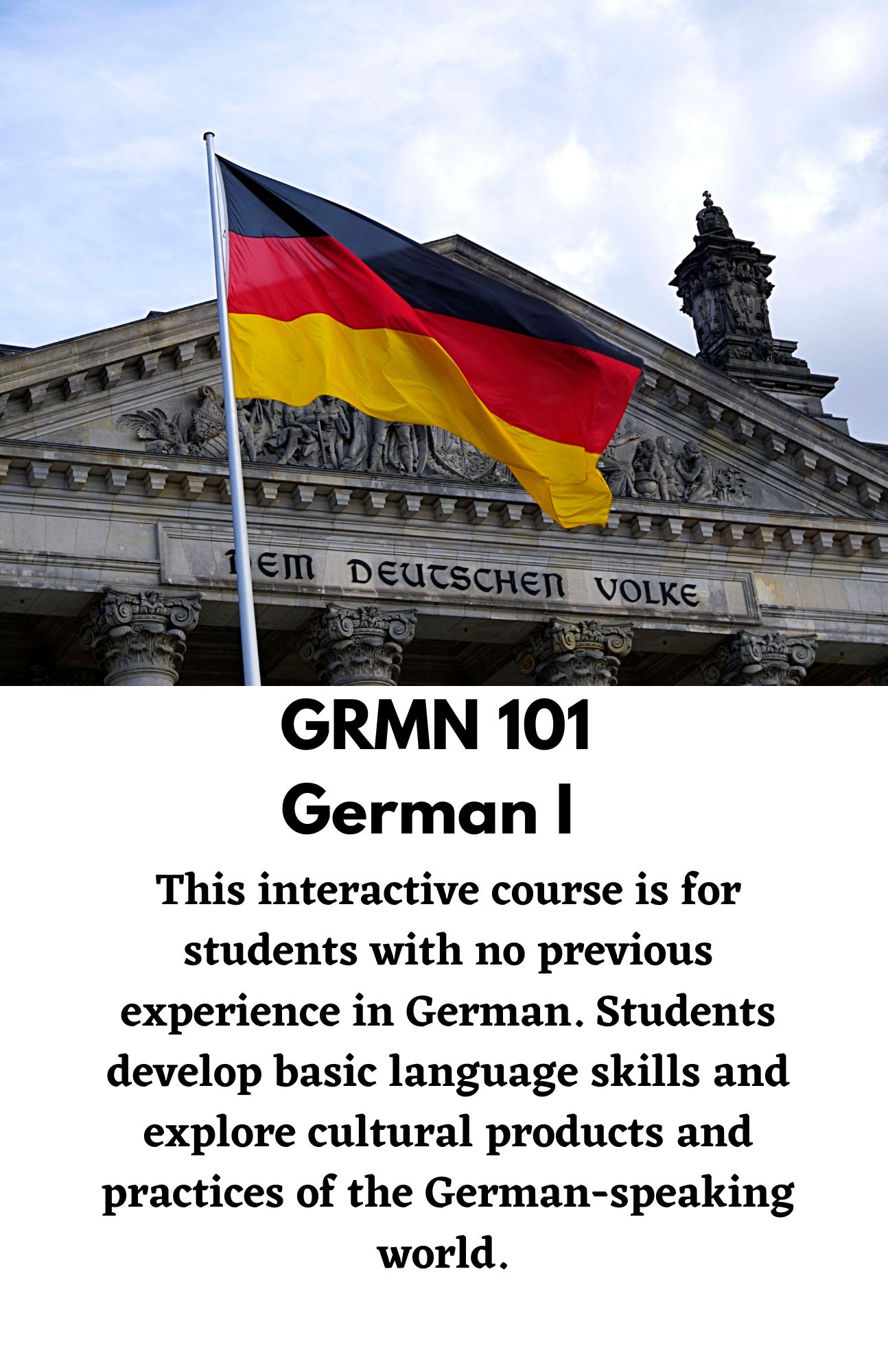 GRMN 101  German I. This interactive course is for students with no previous experience in German. Students develop basic language skills and explore cultural products and practices of the German-speaking world.
