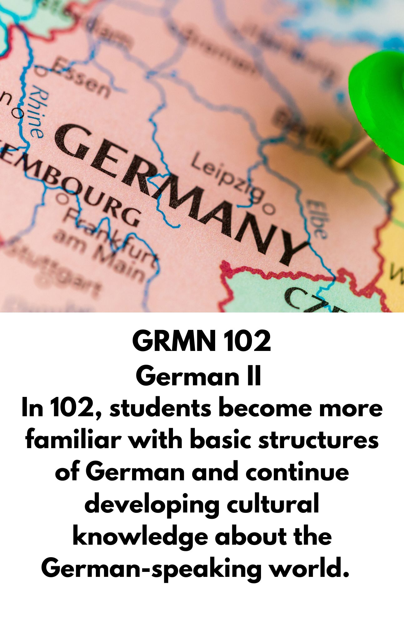 GRMN 102 German II. In 102, students become more familiar with basic structures of German and continue developing cultural knowledge about the German-speaking world.