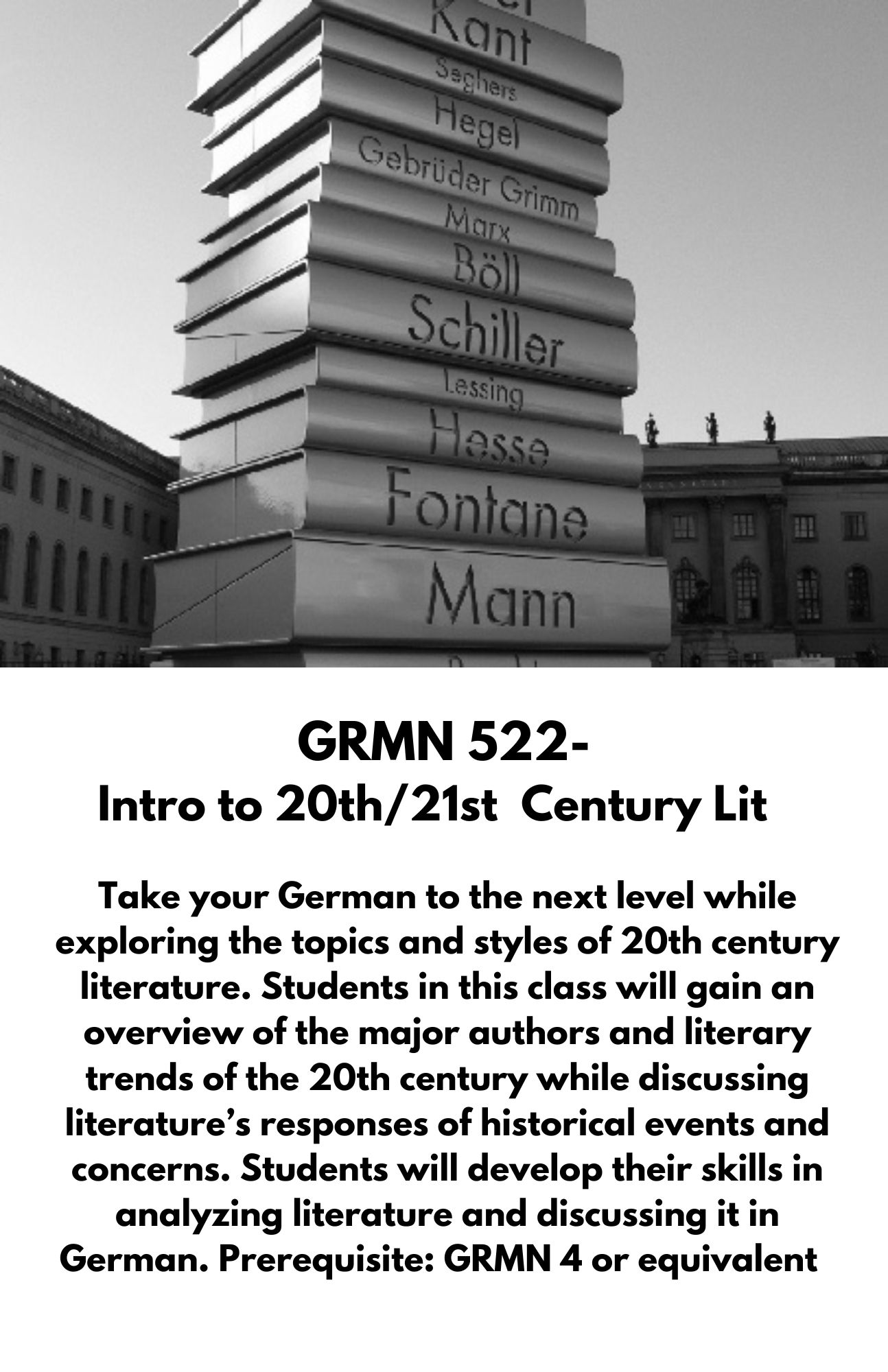 GRMN 522- Intro to 20th/21st  Century Lit. Take your German to the next level while exploring the topics and styles of 20th century literature. Students in this class will gain an overview of the major authors and literary trends of the 20th century while discussing literature’s responses of historical events and concerns. Students will develop their skills in analyzing literature and discussing it in German. Prerequisite: GRMN 4 or equivalent