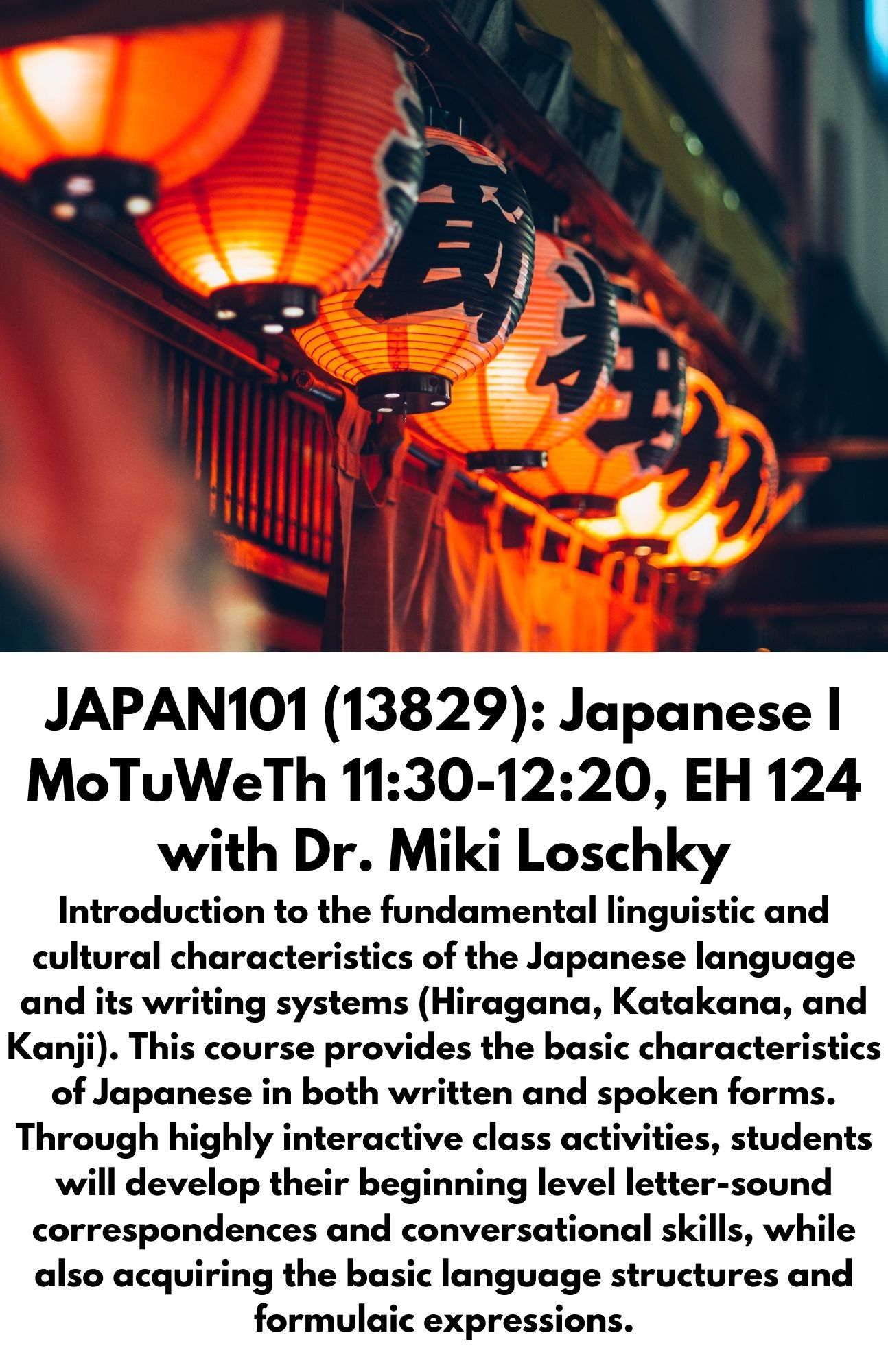 JAPAN101 (13829): Japanese I MoTuWeTh 11:30-12:20, EH 124 with Dr. Miki Loschky Introduction to the fundamental linguistic and cultural characteristics of the Japanese language and its writing systems (Hiragana, Katakana, and Kanji). This course provides the basic characteristics of Japanese in both written and spoken forms. Through highly interactive class activities, students will develop their beginning level letter-sound correspondences and conversational skills, while also acquiring the basic language structures and formulaic expressions.