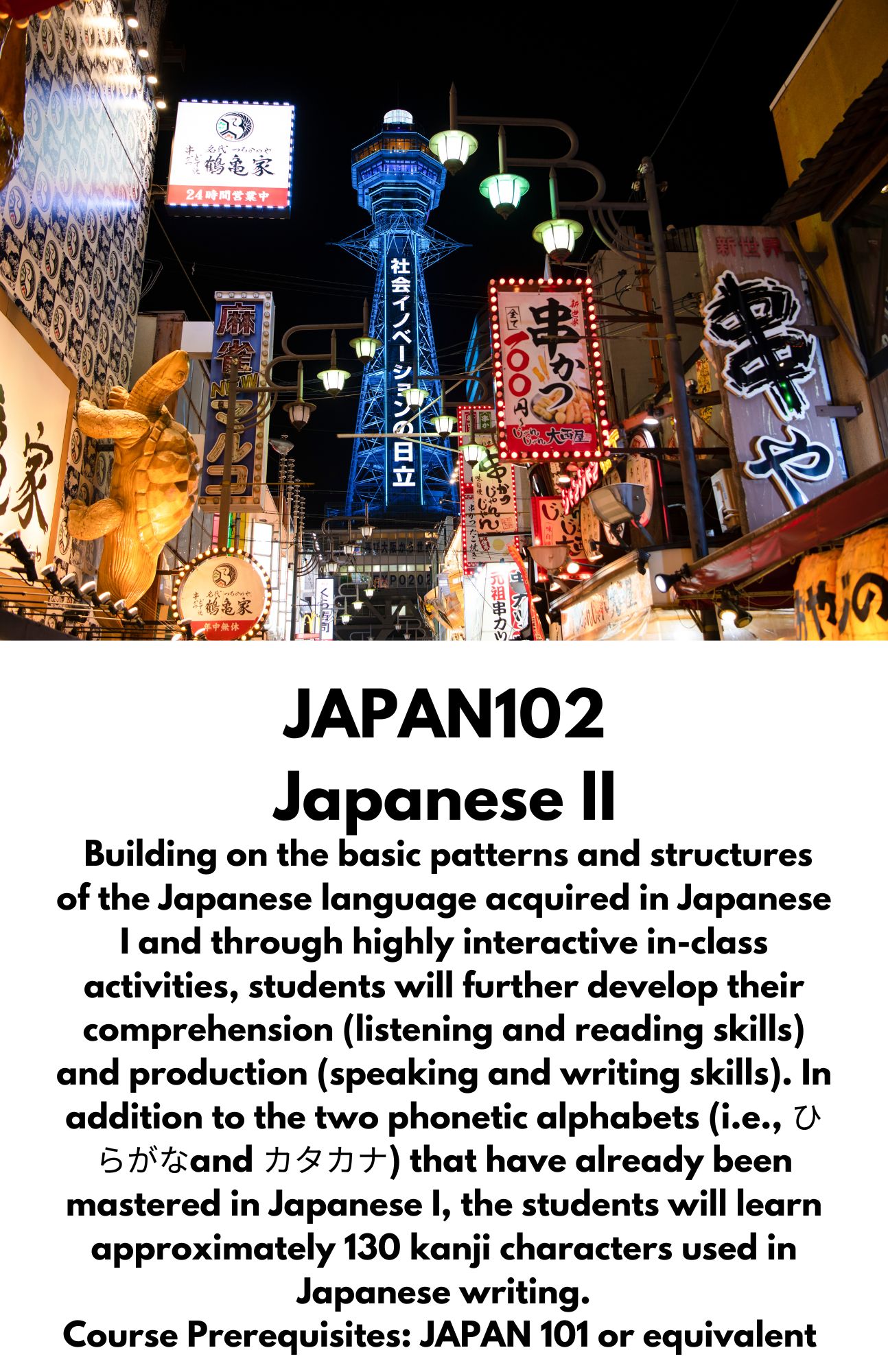 JAPAN102 Japanese II. Building on the basic patterns and structures of the Japanese language acquired in Japanese I and through highly interactive in-class activities, students will further develop their comprehension (listening and reading skills) and production (speaking and writing skills). In addition to the two phonetic alphabets (i.e., ひらがなand カタカナ) that have already been mastered in Japanese I, the students will learn approximately 130 kanji characters used in Japanese writing. Course Prerequisites: JAPAN 101 or equivalent