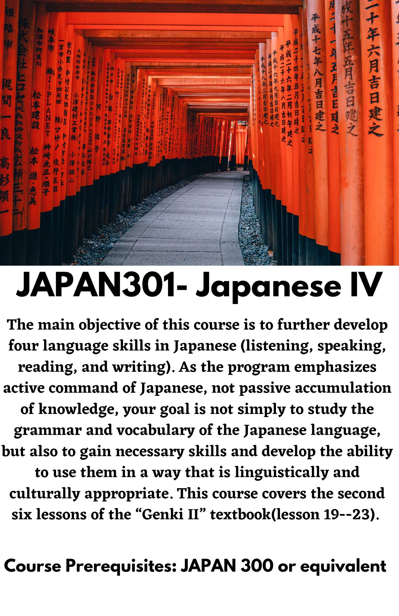 JAPAN301- Japanese IV. The main objective of this course is to further develop four language skills in Japanese (listening, speaking, reading, and writing). As the program emphasizes active command of Japanese, not passive accumulation of knowledge, your goal is not simply to study the grammar and vocabulary of the Japanese language, but also to gain necessary skills and develop the ability to use them in a way that is linguistically and culturally appropriate. This course covers the second six lessons of the “Genki II” textbook(lesson 19--23).