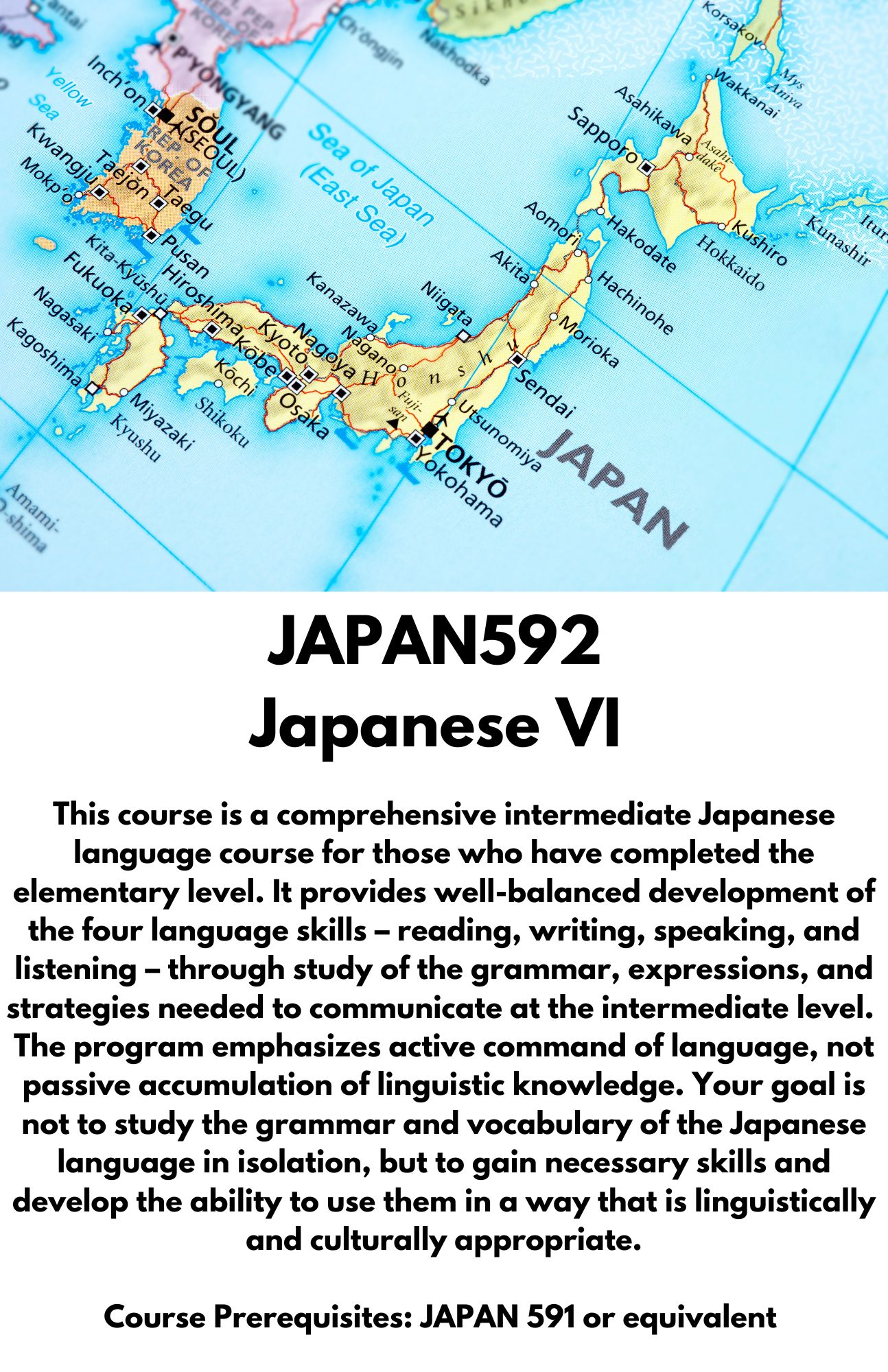 JAPAN592  Japanese VI. This course is a comprehensive intermediate Japanese language course for those who have completed the elementary level. It provides well-balanced development of the four language skills – reading, writing, speaking, and listening – through study of the grammar, expressions, and strategies needed to communicate at the intermediate level.  The program emphasizes active command of language, not passive accumulation of linguistic knowledge. Your goal is not to study the grammar and vocabulary of the Japanese language in isolation, but to gain necessary skills and develop the ability to use them in a way that is linguistically and culturally appropriate.  Course Prerequisites: JAPAN 591 or equivalent