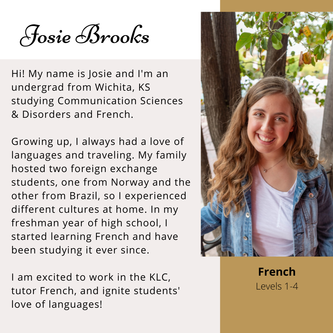 Josie Brooks- Hi! My name is Josie and I'm an undergrad from Wichita, KS studying Communication Sciences & Disorders and French. Growing up, I always had a love of languages and traveling. My family hosted two foreign exchange students, one from Norway and the other from Brazil, so I experienced different cultures at home. In my freshman year of high school, I started learning French and have been studying it ever since. I am excited to work in the KLC, tutor French, and ignite students' love of langauges!