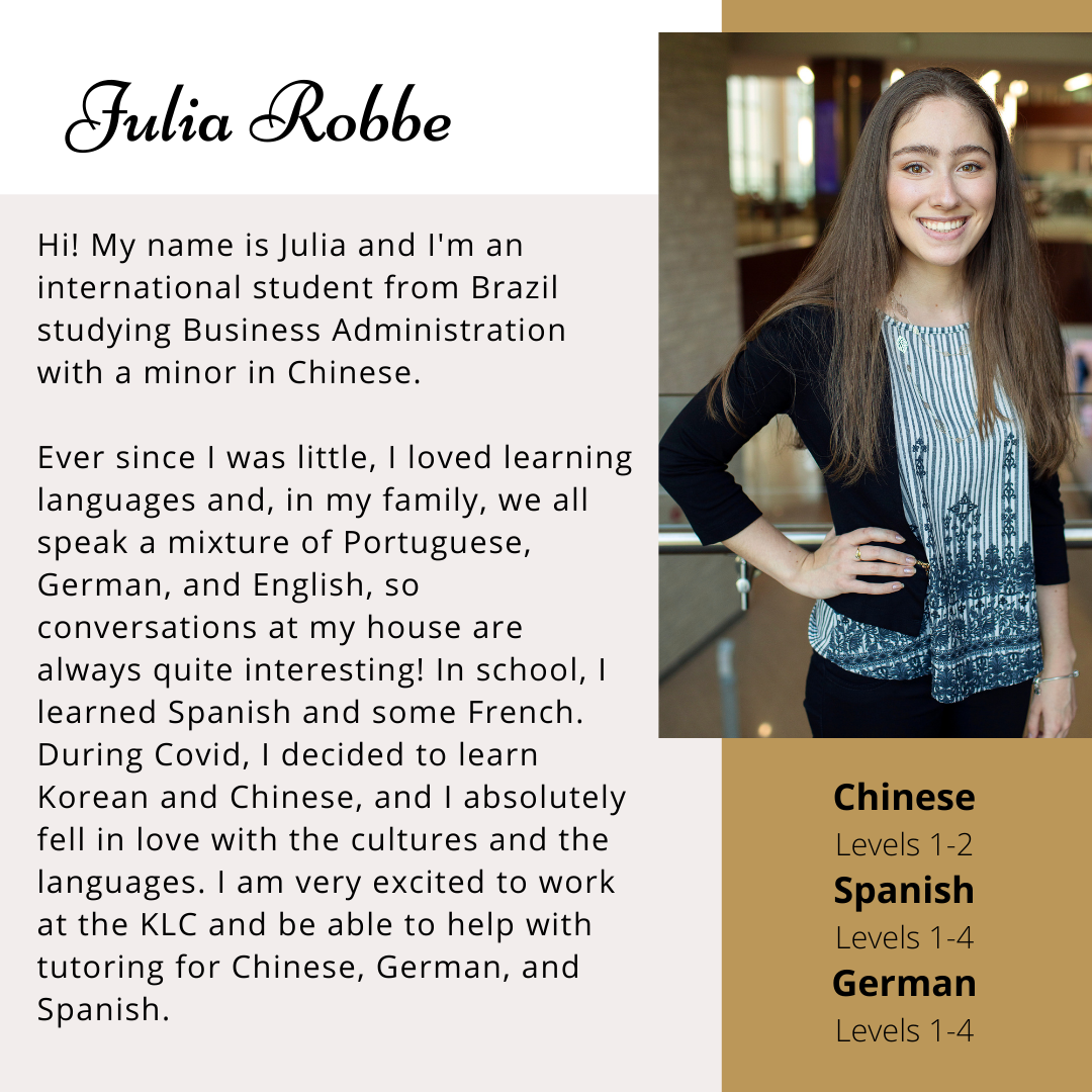 Hi! My name is Julia and I'm an international student from Brazil studying Business Administration with a minor in Chinese. Ever since I was little, I loved learning languages and, in my family, we all speak a mixture of Portuguese, German, and English, so conversations at my house are always quite interesting! In my school, I learned Spanish and some French. During Covid, I decided to learn Korean and Chinese, and I absolutely fell in love with the cultures and the languages. I am very excited to work at the KLC and be able to help with tutoring for Chinese, German, and Spanish. 