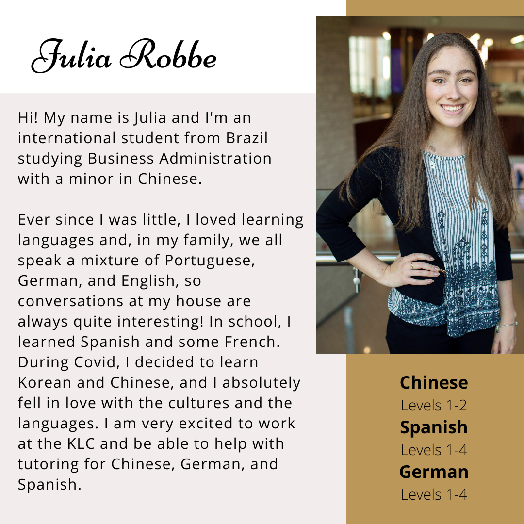 Hi! My name is Julia and I'm an international student from Brazil studying Business Administration with a minor in Chinese. Ever since I was little, I loved learning langauges and, in my family, we all speak a mixture of Portuguese, German, and English, so conversations at my house are always quite interesting! In school, I learned Spanish and some French. During Covid, I decided to learn Korean and Chinese, and I absolutely fell in love with the cultures and the languages. I am very excited to work at the KLX and be able to help with tutoring for Chinese, German, and Spanish. 