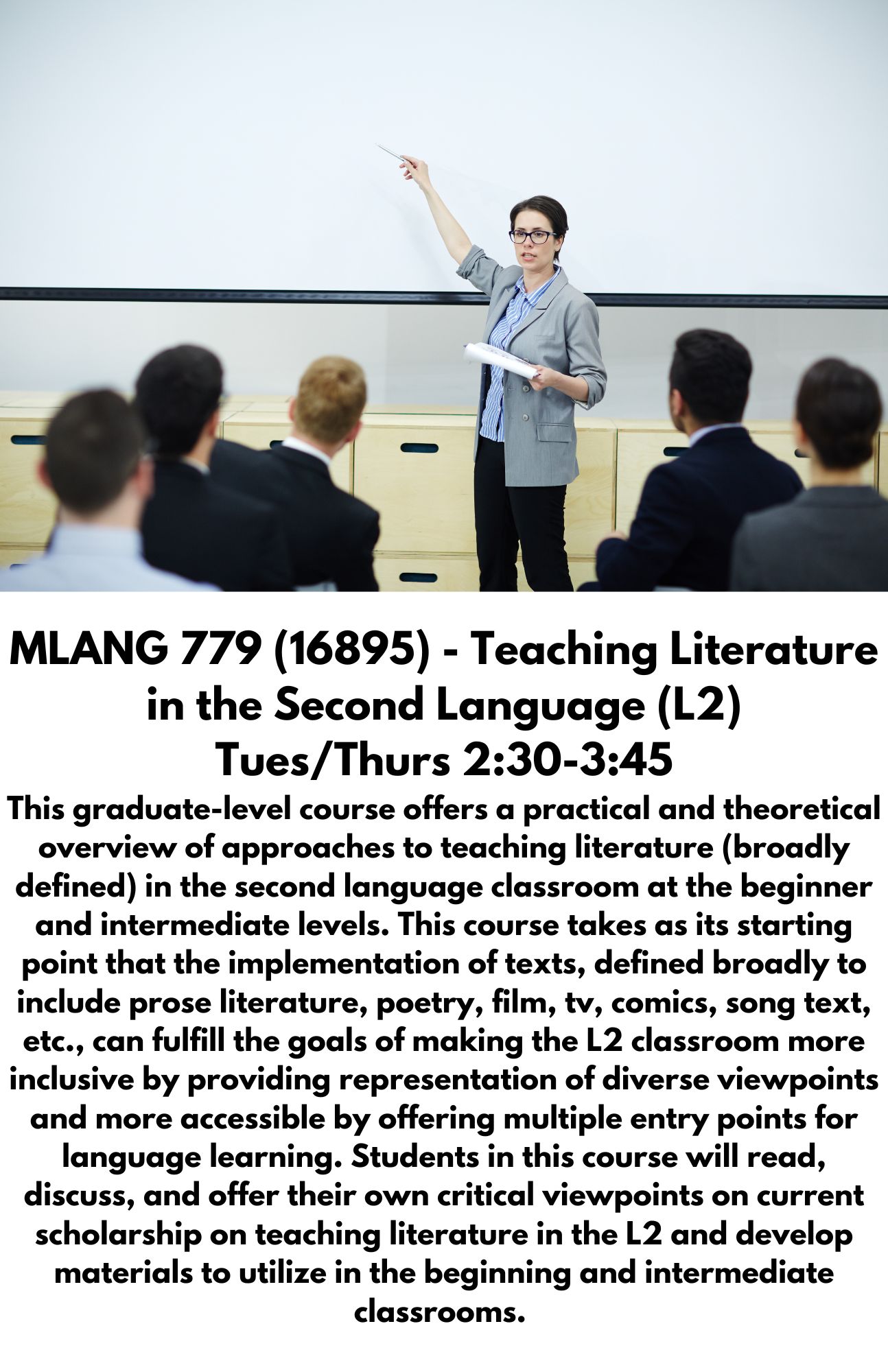MLANG 779 (16895) - Teaching Literature in the Second Language (L2) Tues/Thurs 2:30-3:45 This graduate-level course offers a practical and theoretical overview of approaches to teaching literature (broadly defined) in the second language classroom at the beginner and intermediate levels. This course takes as its starting point that the implementation of texts, defined broadly to include prose literature, poetry, film, tv, comics, song text, etc., can fulfill the goals of making the L2 classroom more inclusive by providing representation of diverse viewpoints and more accessible by offering multiple entry points for language learning. Students in this course will read, discuss, and offer their own critical viewpoints on current scholarship on teaching literature in the L2 and develop materials to utilize in the beginning and intermediate classrooms.