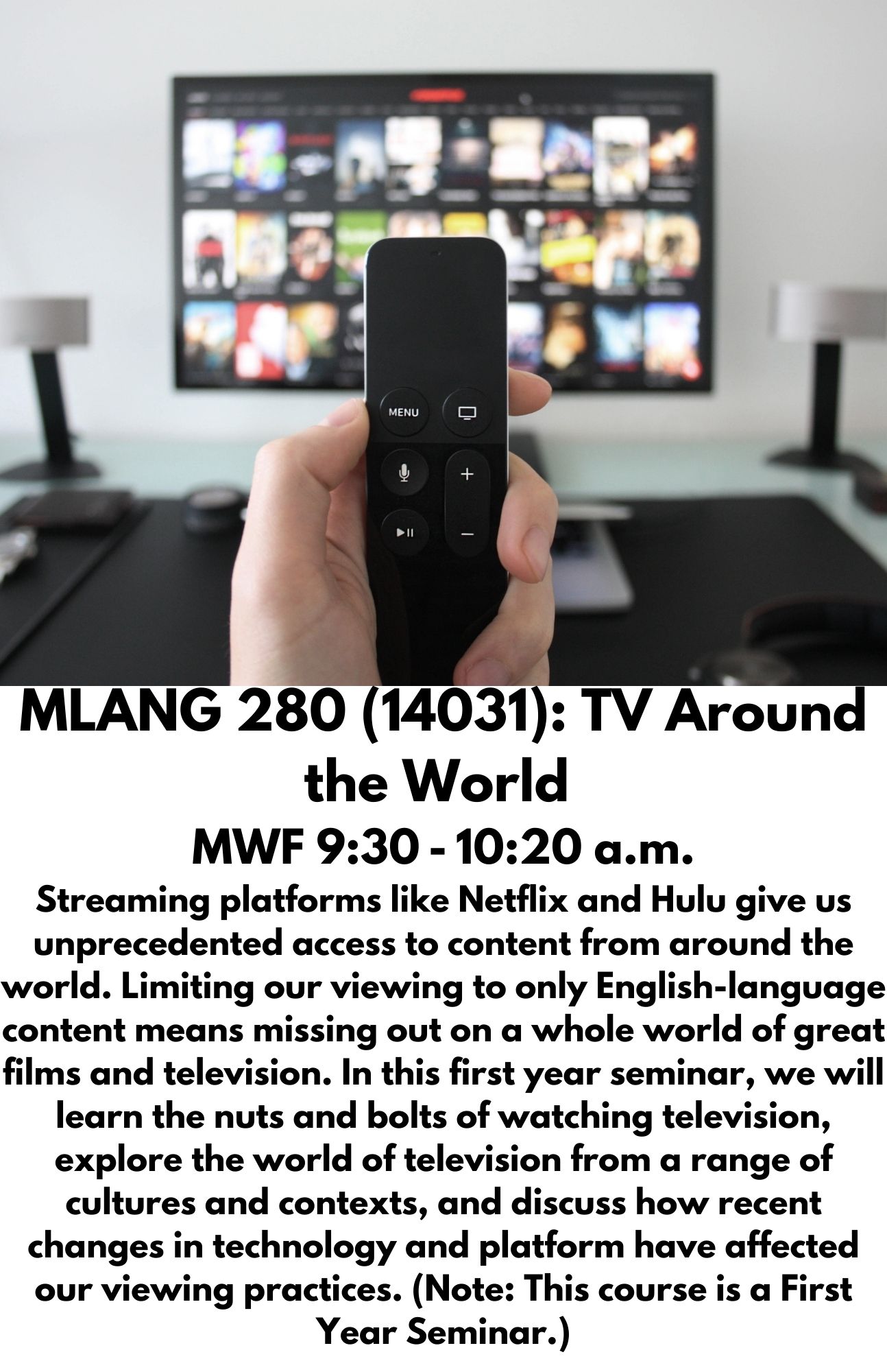 MLANG 280 (14031): TV Around the World  MWF 9:30 - 10:20 a.m. Streaming platforms like Netflix and Hulu give us unprecedented access to content from around the world. Limiting our viewing to only English-language content means missing out on a whole world of great films and television. In this first year seminar, we will learn the nuts and bolts of watching television, explore the world of television from a range of cultures and contexts, and discuss how recent changes in technology and platform have affected our viewing practices. (Note: This course is a First Year Seminar.)