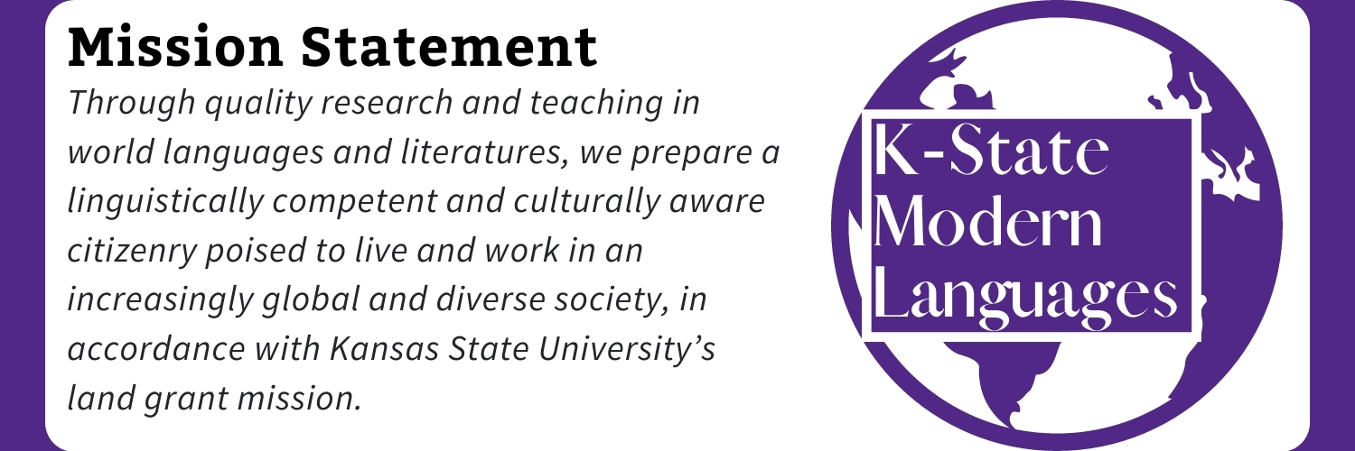 Mission Statement Purple background, white block in the center. On the right, the K-State Modern Languages logo, a purple vector of the globe with the text: K-State Modern Languages. On the right, text reads: Mission Statement: Through quality research and teaching in world languages and literatures, we prepare a linguistically competent and culturally aware citizenry poised to live and work in an increasingly global and diverse society, in accordance with Kansas State University’s land grant mission.