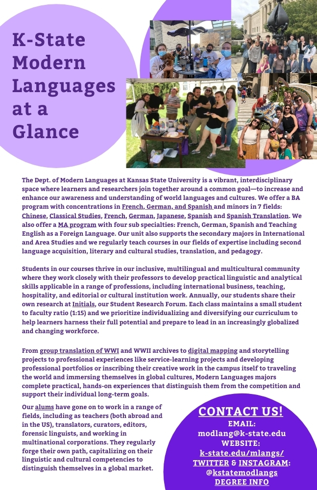 The Dept. of Modern Languages at Kansas State University is a vibrant, interdisciplinary space where learners and researchers join together around a common goal—to increase and enhance our awareness and understanding of world languages and cultures. We offer a BA program with concentrations in French, German, and Spanish and minors in 7 fields: Chinese, Classical Studies, French, German, Japanese, Spanish and Spanish Translation. We also offer a MA program with four sub specialties: French, German, Spanish and Teaching English as a Foreign Language. Our unit also supports the secondary majors in International and Area Studies and we regularly teach courses in our fields of expertise including second language acquisition, literary and cultural studies, translation, and pedagogy.  Students in our courses thrive in our inclusive, multilingual and multicultural community where they work closely with their professors to develop practical linguistic and analytical skills applicable in a range of professions, including international business, teaching, hospitality, and editorial or cultural institution work. Annually, our students share their own research at Initials, our Student Research Forum. Each class maintains a small student to faculty ratio (1:15) and we prioritize individualizing and diversifying our curriculum to help learners harness their full potential and prepare to lead in an increasingly globalized and changing workforce. From group translation of WWI and WWII archives to digital mapping and storytelling projects to professional experiences like service-learning projects and developing professional portfolios or inscribing their creative work in the campus itself to traveling the world and immersing themselves in global cultures, Modern Languages majors complete practical, hands-on experiences that distinguish them from the competition and support their individual long-term goals. Our alums have gone on to work in a range of fields, including as teachers (both abroad and in the US), translators, curators, editors, forensic linguists, and working in multinational corporations. They regularly forge their own path, capitalizing on their linguistic and cultural competencies to distinguish themselves in a global market.