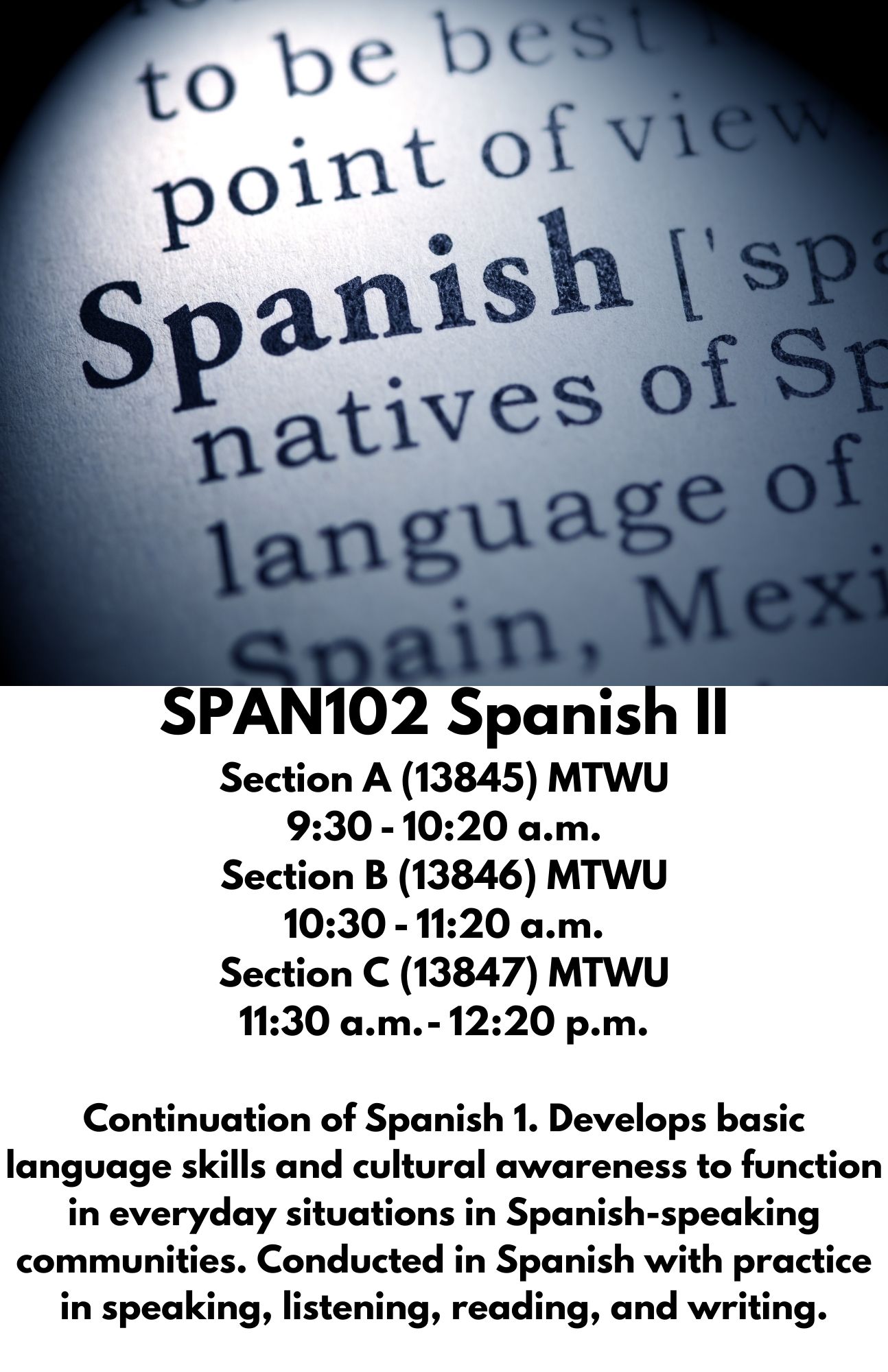 SPAN102 Spanish II Section A (13845) MTWU 9:30 - 10:20 a.m. Section B (13846) MTWU 10:30 - 11:20 a.m. Section C (13847) MTWU 11:30 a.m. - 12:20 p.m.  Continuation of Spanish 1. Develops basic language skills and cultural awareness to function in everyday situations in Spanish-speaking communities. Conducted in Spanish with practice in speaking, listening, reading, and writing.