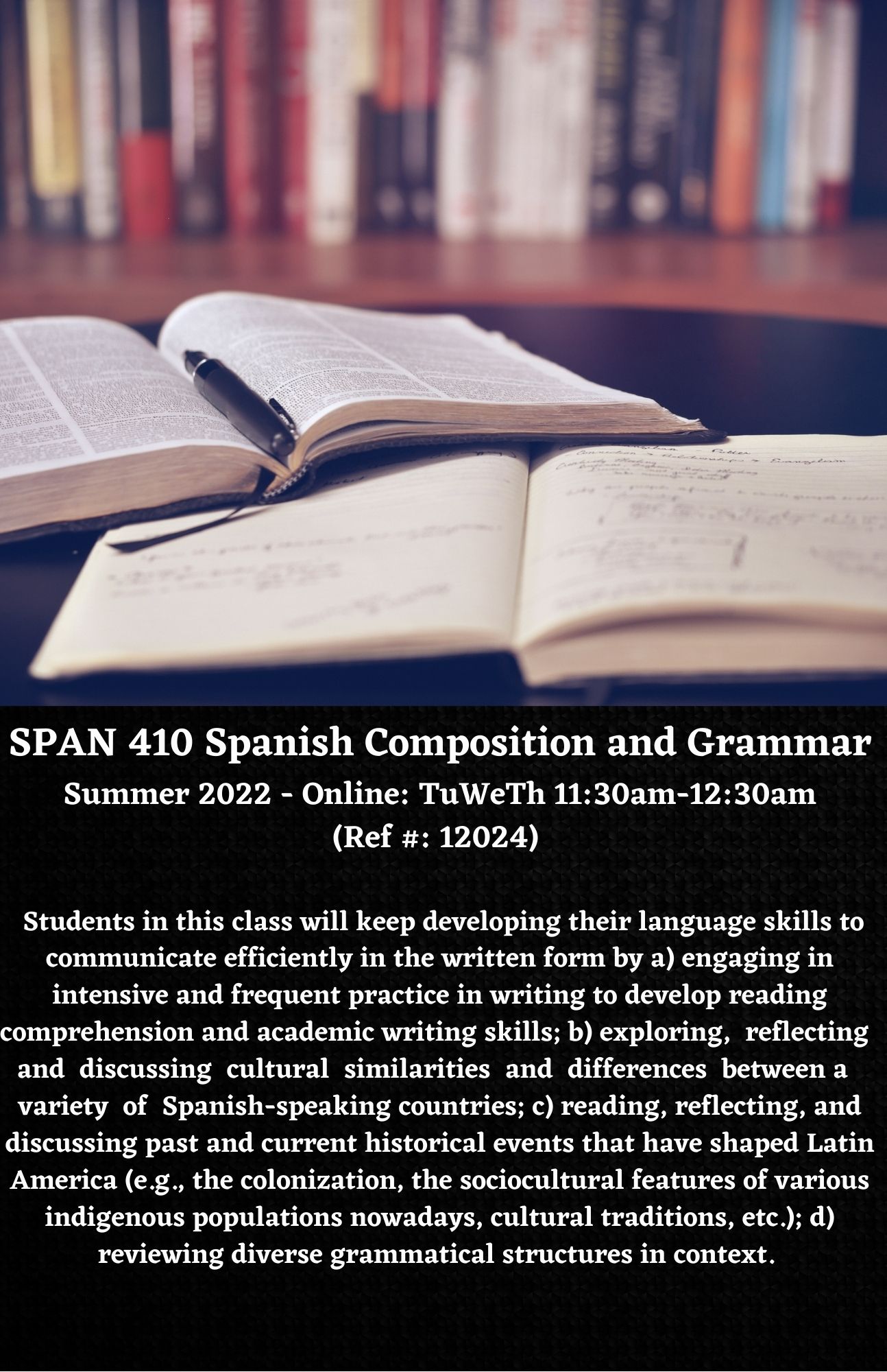 SPAN 410 Spanish Composition and Grammar Summer 2022 - Online: TuWeTh 11:30am-12:30am (Ref #: 12024)    Students in this class will keep developing their language skills to communicate efficiently in the written form by a) engaging in intensive and frequent practice in writing to develop reading comprehension and academic writing skills; b) exploring,  reflecting  and  discussing  cultural  similarities  and  differences  between a  variety  of  Spanish-speaking countries; c) reading, reflecting, and discussing past and current historical events that have shaped Latin America (e.g., the colonization, the sociocultural features of various indigenous populations nowadays, cultural traditions, etc.); d) reviewing diverse grammatical structures in context.
