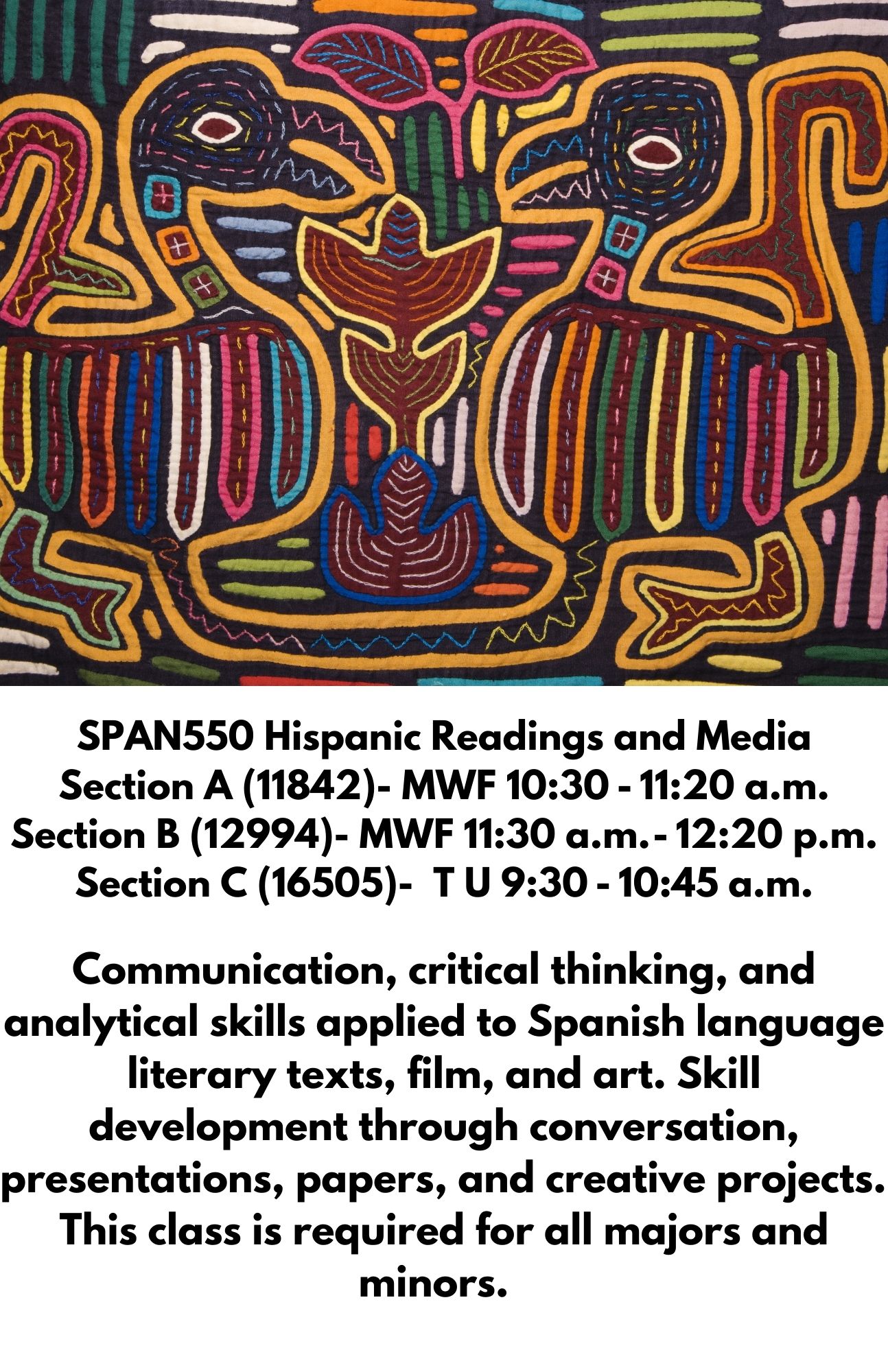SPAN550 Hispanic Readings and Media Section A (11842)- MWF 10:30 - 11:20 a.m. Section B (12994)- MWF 11:30 a.m. - 12:20 p.m. Section C (16505)-  T U 9:30 - 10:45 a.m.  Communication, critical thinking, and analytical skills applied to Spanish language literary texts, film, and art. Skill development through conversation, presentations, papers, and creative projects.  This class is required for all majors and minors.