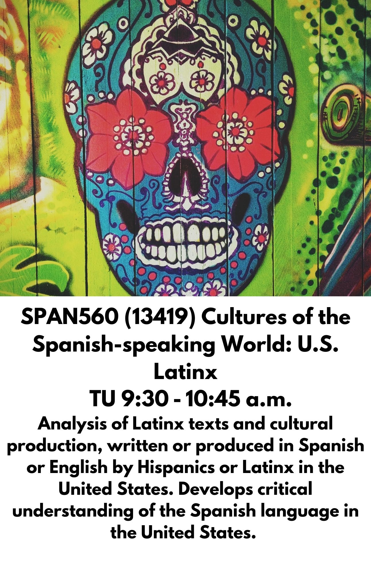 SPAN560 (13419) Cultures of the Spanish-speaking World: U.S. Latinx   TU 9:30 - 10:45 a.m. Analysis of Latinx texts and cultural production, written or produced in Spanish or English by Hispanics or Latinx in the United States. Develops critical understanding of the Spanish language in the United States.