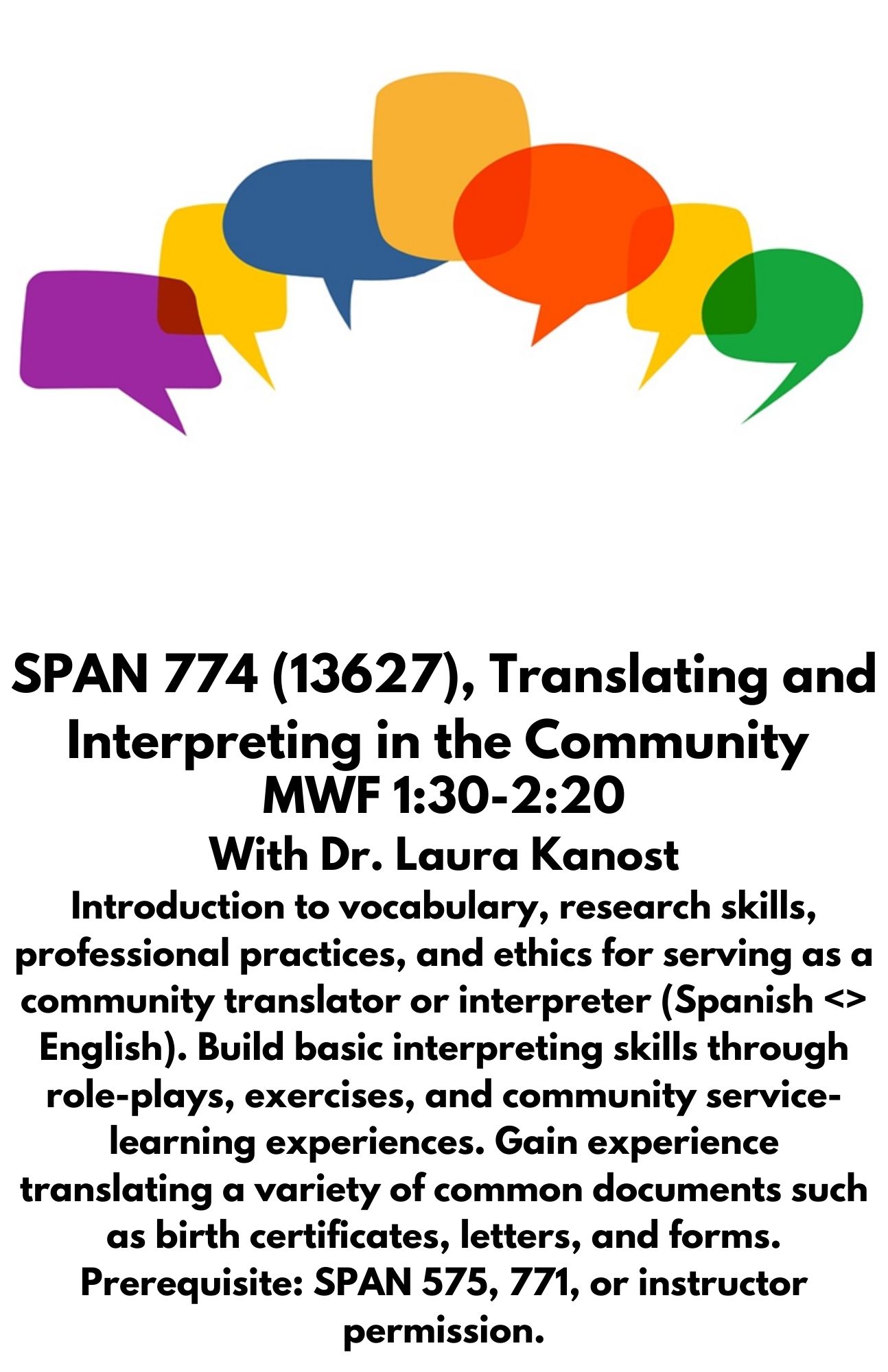 SPAN 774 (13627), Translating and Interpreting in the Community. MWF 1:30-2:20 With Dr. Laura Kanost Introduction to vocabulary, research skills, professional practices, and ethics for serving as a community translator or interpreter (Spanish <> English). Build basic interpreting skills through role-plays, exercises, and community service-learning experiences. Gain experience translating a variety of common documents such as birth certificates, letters, and forms. Prerequisite: SPAN 575, 771, or instructor permission.