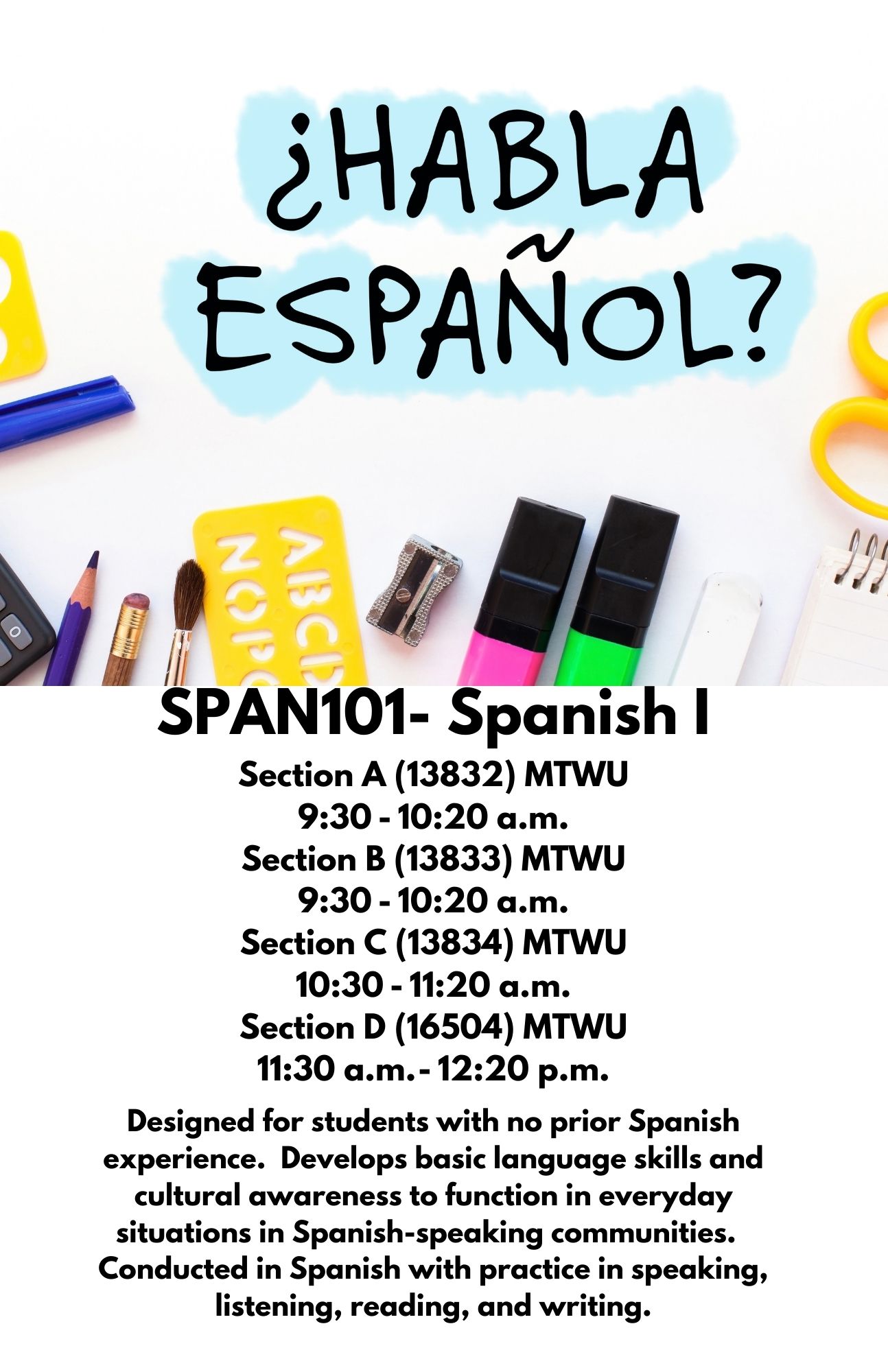 SPAN101- Spanish I Section A (13832) MTWU 9:30 - 10:20 a.m. Section B (13833) MTWU 9:30 - 10:20 a.m. Section C (13834) MTWU 10:30 - 11:20 a.m. Section D (16504) MTWU 11:30 a.m. - 12:20 p.m. Designed for students with no prior Spanish experience.  Develops basic language skills and cultural awareness to function in everyday situations in Spanish-speaking communities.  Conducted in Spanish with practice in speaking, listening, reading, and writing.