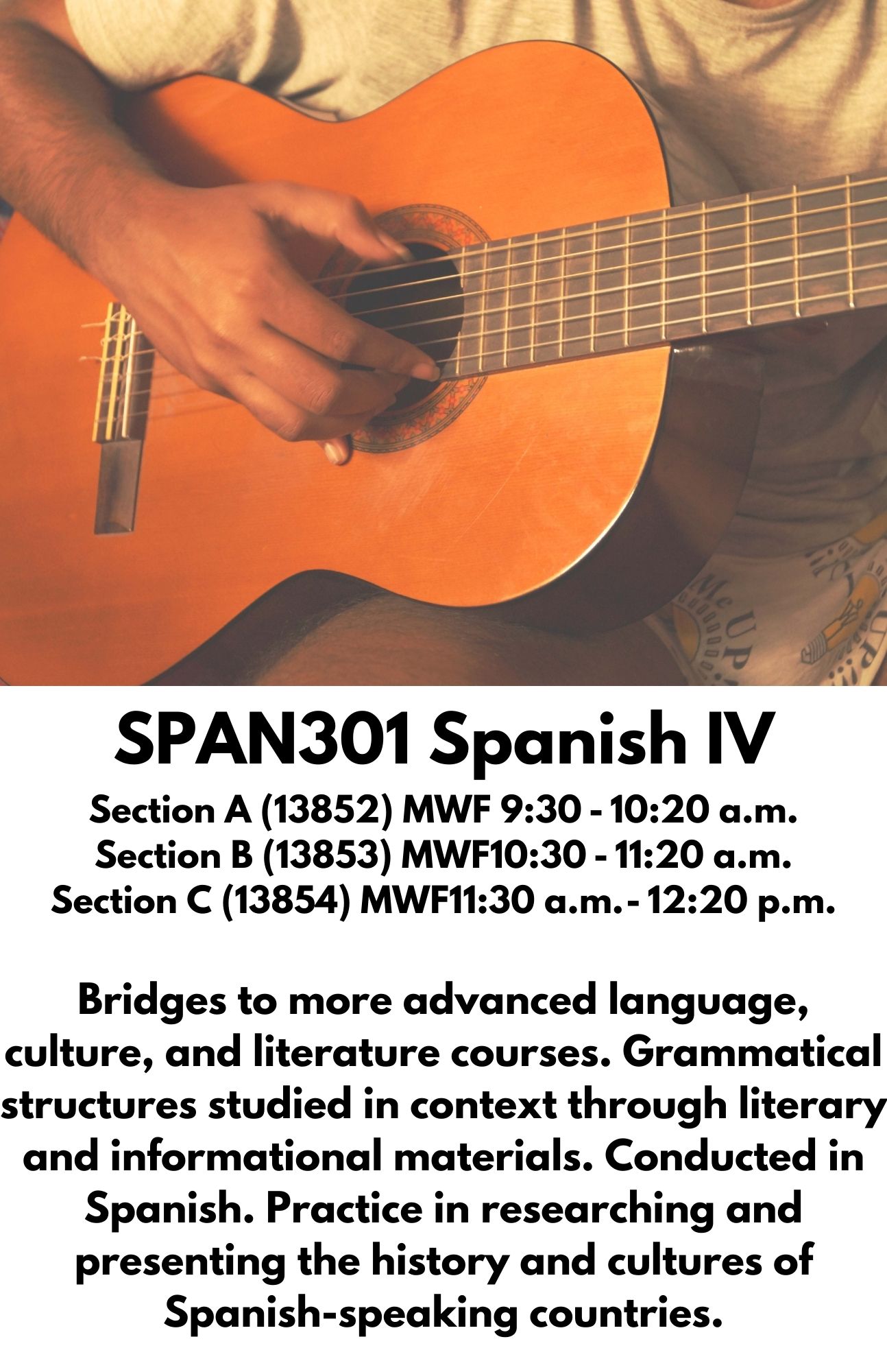 SPAN301 Spanish IV Section A (13852) MWF 9:30 - 10:20 a.m. Section B (13853) MWF10:30 - 11:20 a.m. Section C (13854) MWF11:30 a.m. - 12:20 p.m.  Bridges to more advanced language, culture, and literature courses. Grammatical structures studied in context through literary and informational materials. Conducted in Spanish. Practice in researching and presenting the history and cultures of Spanish-speaking countries.