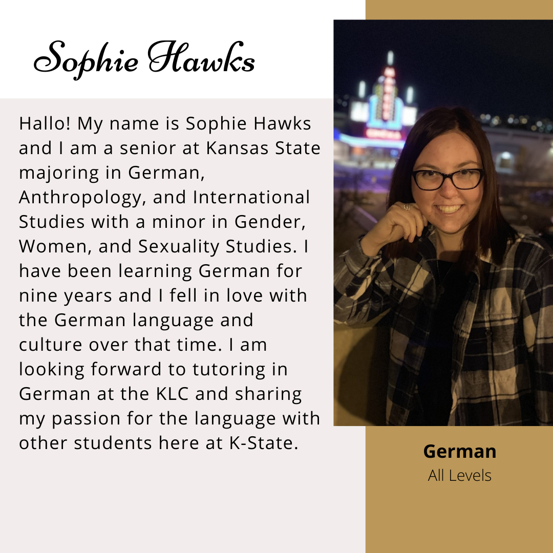 Sophie Hawks. Hallo! My name is Sophie Hawks and I am a senior at Kansas State majoring in German, Anthropology, and International Studies with a minor in Gender, Women, and Sexuality Studies. I have been learning German for nine years and I fell in love with the German Language and culture over that time. I am looking forward to tutoring in German at the KLC and sharing my passion for the language with other students here at K-State. 