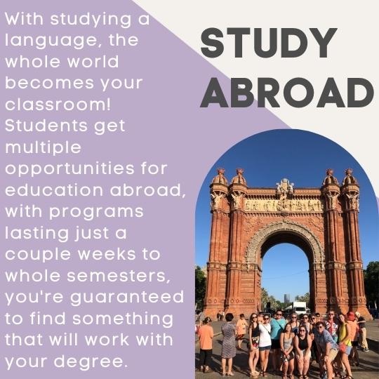 Photo on the right of students in front of a monument in Spain. Text reads: Study Abroad, With studying a language, the whole world becomes your classroom! Students get multiple opportunities for education abroad, with programs lasting just a couple weeks to whole semesters, you're guaranteed to find something that will work with your degree.