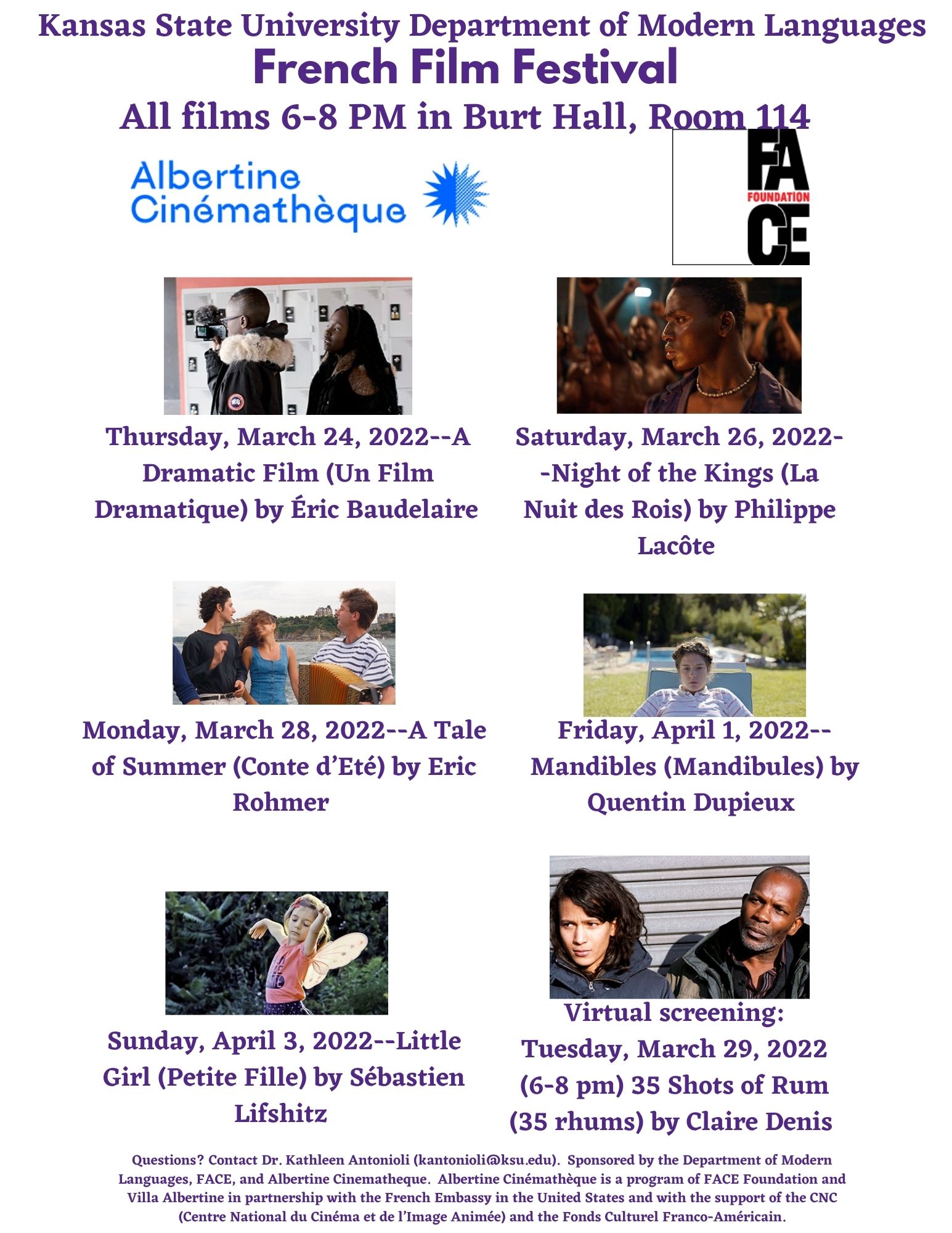 Kansas State University Department of Modern Languages. French Film Festival. All films 6-8 PM in Burt Hall, Room 114. Thursday, March 24, 2022--A Dramatic Film (Un Film Dramatique) by Éric Baudelaire. Saturday, March 26, 2022--Night of the Kings (La Nuit des Rois) by Philippe Lacôte. Monday, March 28, 2022--A Tale of Summer (Conte d’Eté) by Eric Rohmer. Friday, April 1, 2022--Mandibles (Mandibules) by Quentin Dupieux. Sunday, April 3, 2022--Little Girl (Petite Fille) by Sébastien Lifshitz. Virtual screening: Tuesday, March 29, 2022 (6-8 pm) 35 Shots of Rum (35 rhums) by Claire Denis. Questions? Contact Dr. Kathleen Antonioli (kantonioli@ksu.edu).  Sponsored by the Department of Modern Languages, FACE, and Albertine Cinematheque.  Albertine Cinémathèque is a program of FACE Foundation and Villa Albertine in partnership with the French Embassy in the United States and with the support of the CNC (Centre National du Cinéma et de l’Image Animée) and the Fonds Culturel Franco-Américain.