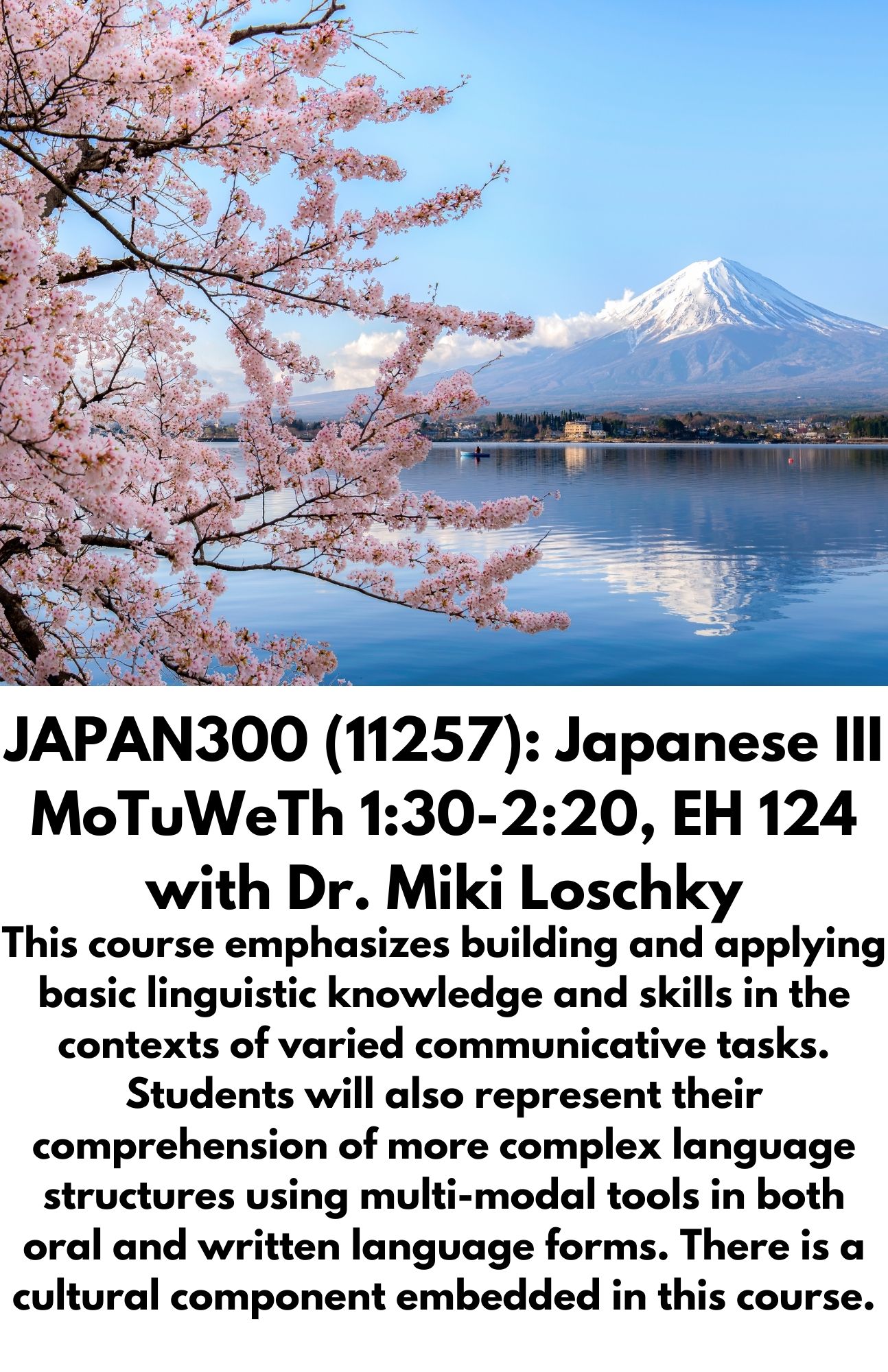 JAPAN300 (11257): Japanese III MoTuWeTh 1:30-2:20, EH 124 with Dr. Miki Loschky. This course emphasizes building and applying basic linguistic knowledge and skills in the contexts of varied communicative tasks. Students will also represent their comprehension of more complex language structures using multi-modal tools in both oral and written language forms. There is a cultural component embedded in this course.