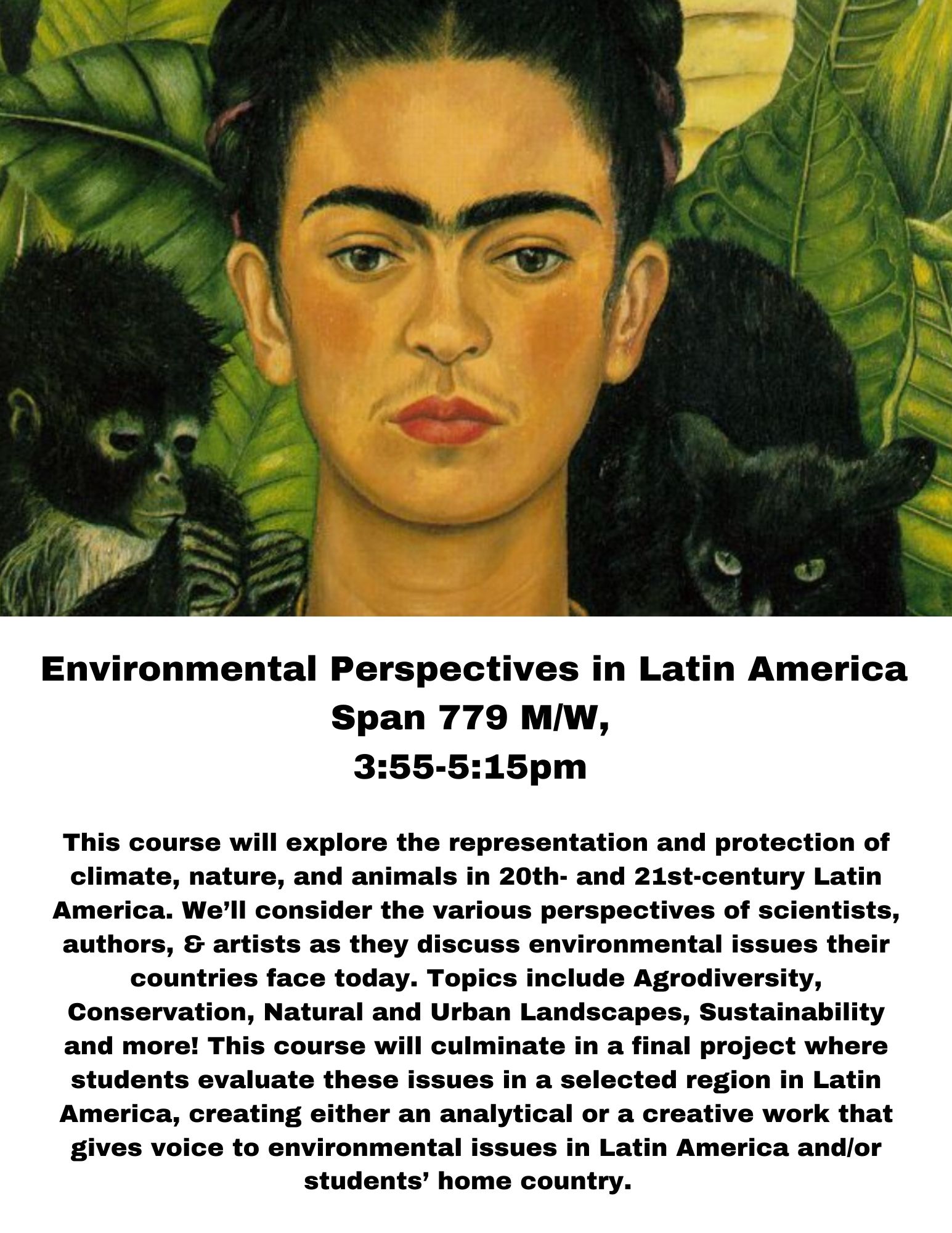 Environmental Perspectives in Latin America  Span 779 M/W,  3:55-5:15pm   This course will explore the representation and protection of climate, nature, and animals in 20th- and 21st-century Latin America. We’ll consider the various perspectives of scientists, authors, & artists as they discuss environmental issues their countries face today. Topics include Agrodiversity, Conservation, Natural and Urban Landscapes, Sustainability and more! This course will culminate in a final project where students evaluate these issues in a selected region in Latin America, creating either an analytical or a creative work that gives voice to environmental issues in Latin America and/or students’ home country.