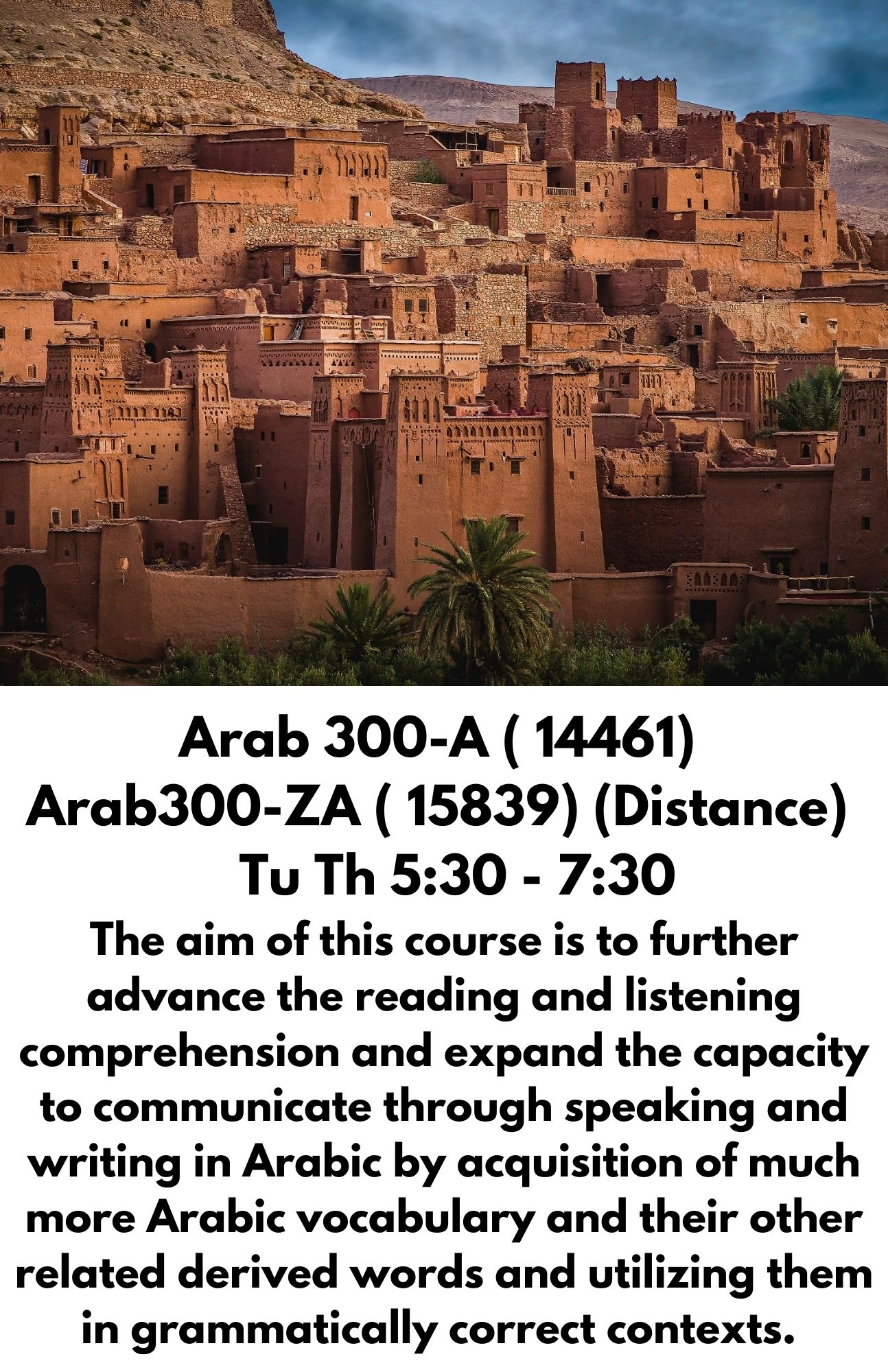 ​Arab 300-A ( 14461)  Arab300-ZA ( 15839) (Distance)    Tu Th 5:30 - 7:30 The aim of this course is to further advance the reading and listening comprehension and expand the capacity to communicate through speaking and writing in Arabic by acquisition of much more Arabic vocabulary and their other related derived words and utilizing them in grammatically correct contexts. 
