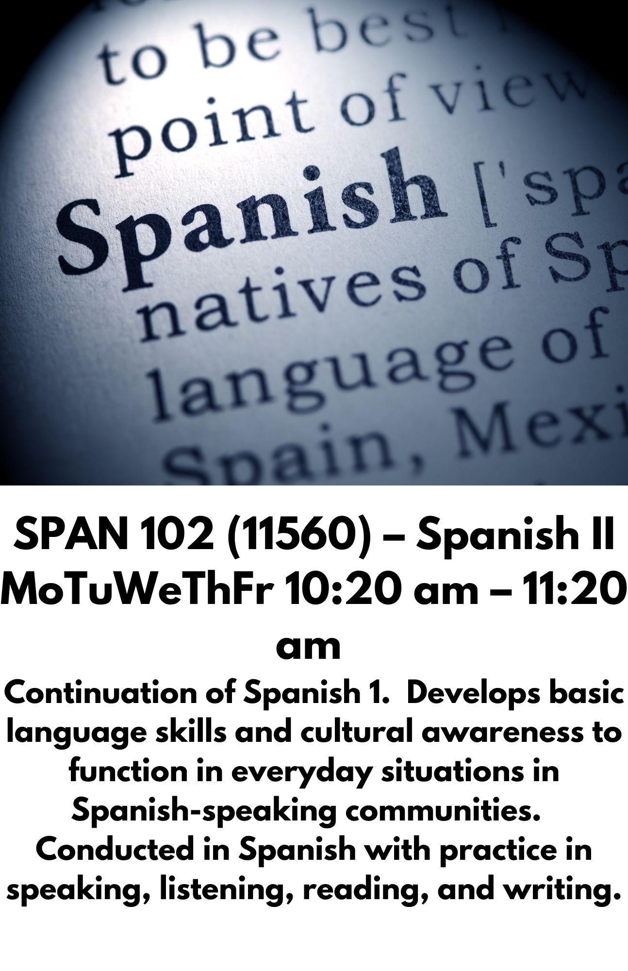 SPAN 102 (11560) – Spanish II MoTuWeThFr 10:20 am – 11:20 am  Continuation of Spanish 1.  Develops basic language skills and cultural awareness to function in everyday situations in Spanish-speaking communities.  Conducted in Spanish with practice in speaking, listening, reading, and writing.