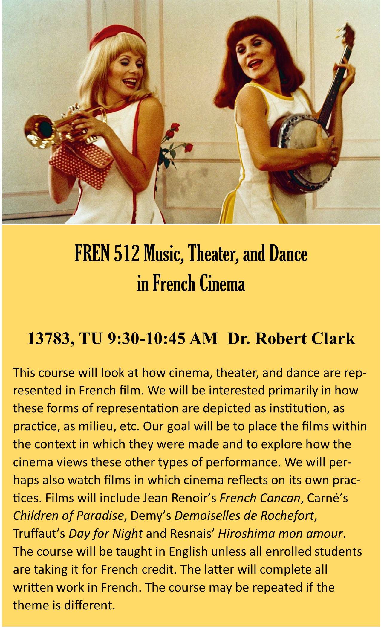 FREN 512: Music, Theater and Dance in French Cinema, Dr. Robert Clark (rclark@ksu.edu) (A: 13783) (TU 9:30-10:45 PM, EH 001. FREN 512): Film and Stage in the French Cinema, Dr. Robert Clark (rclark@ksu.edu) (A: 15724, TU 11:30-12:45, EH 001A). This course will look at how cinema, theater, and dance are represented in French film. We will be interested primarily in how these forms of representation are depicted as institution, as practice, as milieu, etc. Our goal will be to place the films within the context in which they were made and to explore how the cinema views these other types of performance. We will perhaps also watch films in which cinema reflects on its own practices. Films will include Jean Renoir’s French Cancan, Carné’s Children of Paradise, Demy’s Demoiselles de Rochefort, Truffaut’s Day for Night and Resnais’ Hiroshima mon amour. The course will be taught in English unless all enrolled students are taking it for French credit. The latter will complete all written work in French. The course may be repeated if the theme is different.