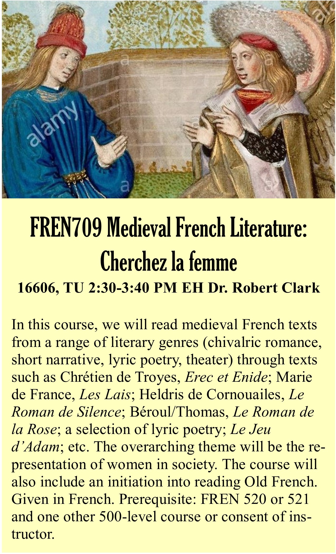 FREN 709: French Medieval Literature: Cherchez la femme, Dr. Robert Clark (rclark@ksu.edu) (A: 16606, TU 2:30-3:45 PM, EH 001). In this course, we will read medieval French texts from a range of literary genres (chivalric romance, short narrative, lyric poetry, theater) through texts such as Chrétien de Troyes, Erec et Enide; Marie de France, Les Lais; Heldris de Cornouailes, Le Roman de Silence; Béroul/Thomas, Le Roman de la Rose; a selection of lyric poetry; Le Jeu d’Adam; etc. The overarching theme will be the representation of women in society. The course will also include an initiation into reading Old French. Given in French. Prerequisite: FREN 520 or 521 and one other 500-level course or consent of instructor.