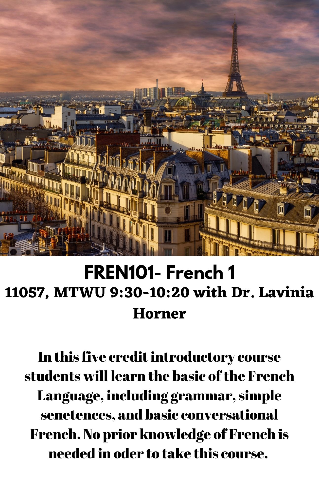 FREN101- French 1. 11057, MTWU 9:30-10:20 with Dr. Lavinia Horner. In this five credit introductory course students will learn the basic of the French Language, including grammar, simple senetences, and basic conversational French. No prior knowledge of French is needed in oder to take this course. 