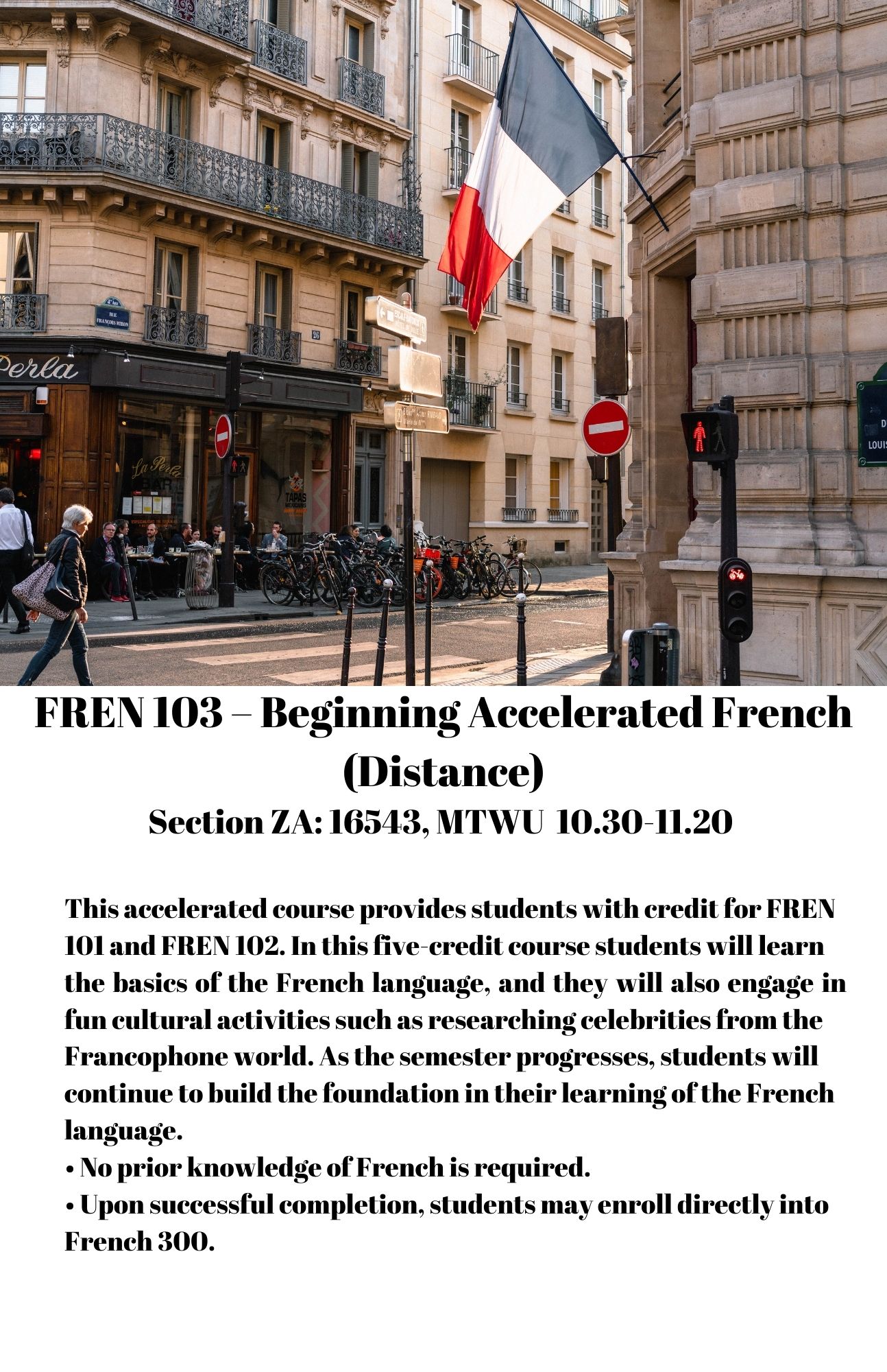 FREN 103 – Beginning Accelerated French(Distance) Section ZA: 16543, MTWU 10.30-11.20 This accelerated course provides students with credit for FREN 101 and FREN 102. In this five-credit course students will learn the basics of the French language, and they will also engage infun cultural activities such as researching celebrities from the Francophone world. As the semester progresses, students will continue to build the foundation in their learning of the French language. • No prior knowledge of French is required. • Upon successful completion, students may enroll directly into French 300.