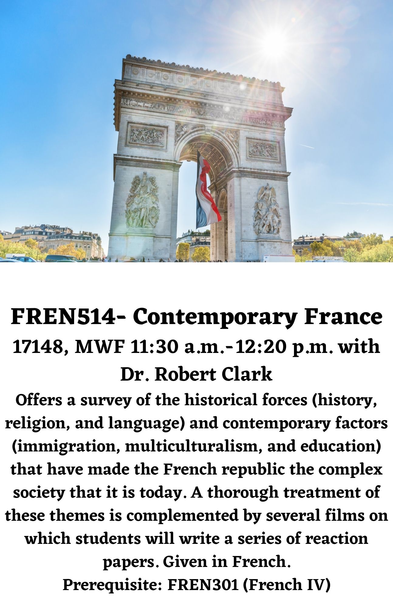 FREN514- Contemporary France 17148, MWF 11:30 a.m. - 12:20 p.m. with Dr. Robert Clark Offers a survey of the historical forces (history, religion, and language) and contemporary factors (immigration, multiculturalism, and education) that have made the French republic the complex society that it is today. A thorough treatment of these themes is complemented by several films on which students will write a series of reaction papers. Given in French. Prerequisite: FREN301 (French IV)