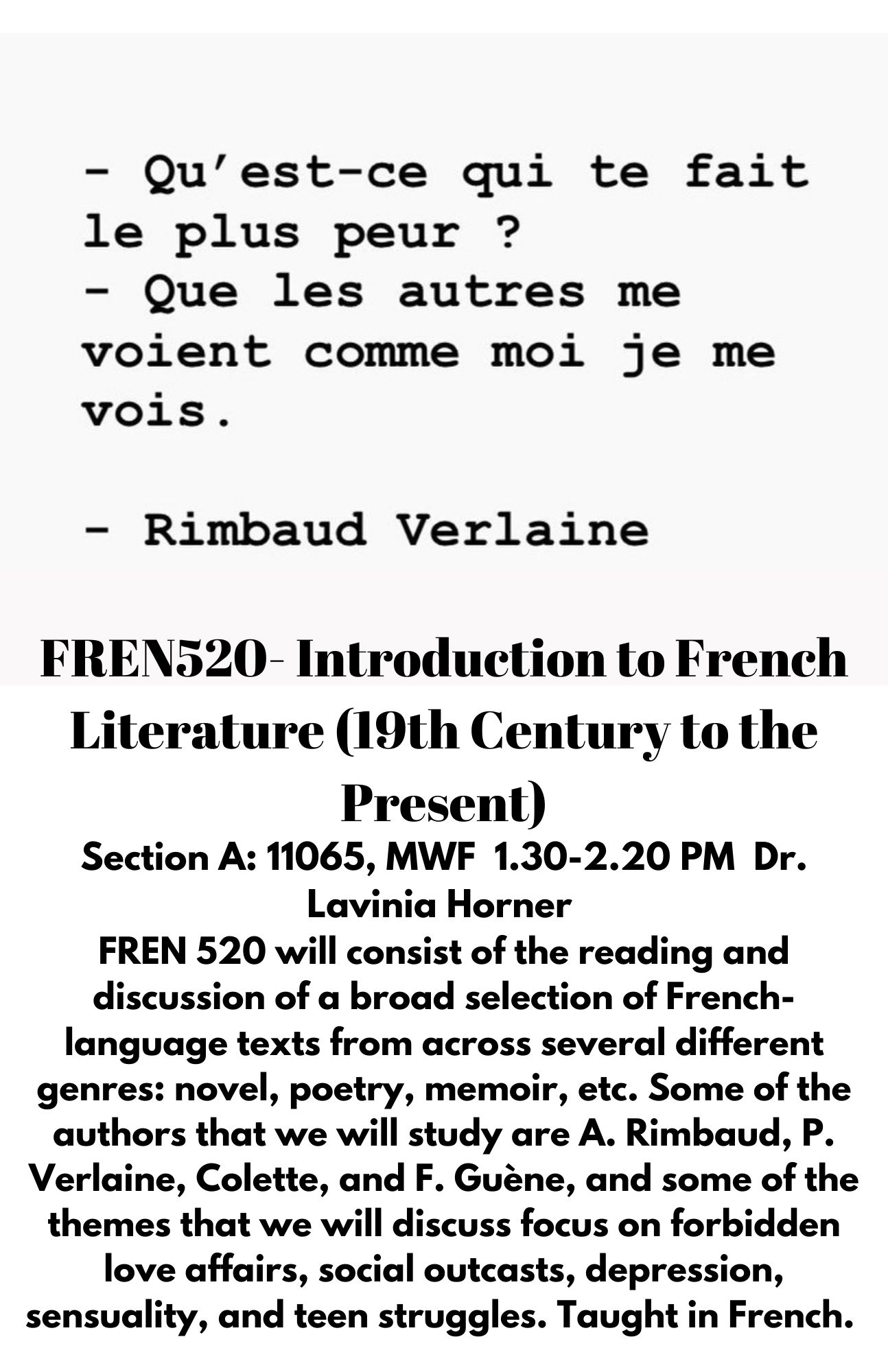 FREN520- Introduction to French Literature (19th Century to the Present)Section A: 11065, MWF  1.30-2.20 PM  Dr. Lavinia Horner  FREN 520 will consist of the reading and discussion of a broad selection of French-language texts from across several different genres: novel, poetry, memoir, etc. Some of the authors that we will study are A. Rimbaud, P. Verlaine, Colette, and F. Guène, and some of the themes that we will discuss focus on forbidden love affairs, social outcasts, depression, sensuality, and teen struggles. Taught in French.  