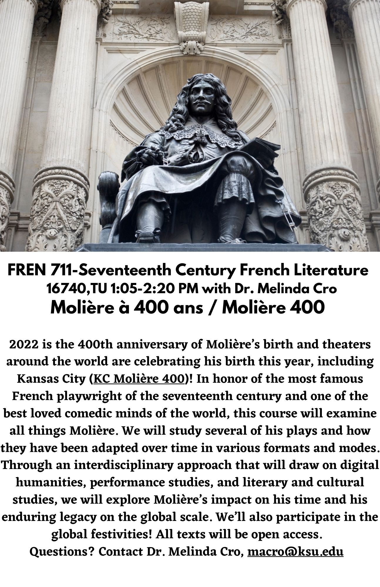 FREN 711-Seventeenth Century French Literature   16740,TU 1:05-2:20 PM with Dr. Melinda Cro Molière à 400 ans / Molière 400. 2022 is the 400th anniversary of Molière’s birth and theaters around the world are celebrating his birth this year, including Kansas City (KC Molière 400)! In honor of the most famous French playwright of the seventeenth century and one of the best loved comedic minds of the world, this course will examine all things Molière. We will study several of his plays and how they have been adapted over time in various formats and modes. Through an interdisciplinary approach that will draw on digital humanities, performance studies, and literary and cultural studies, we will explore Molière’s impact on his time and his enduring legacy on the global scale. We’ll also participate in the global festivities! All texts will be open access.   Questions? Contact Dr. Melinda Cro, macro@ksu.edu