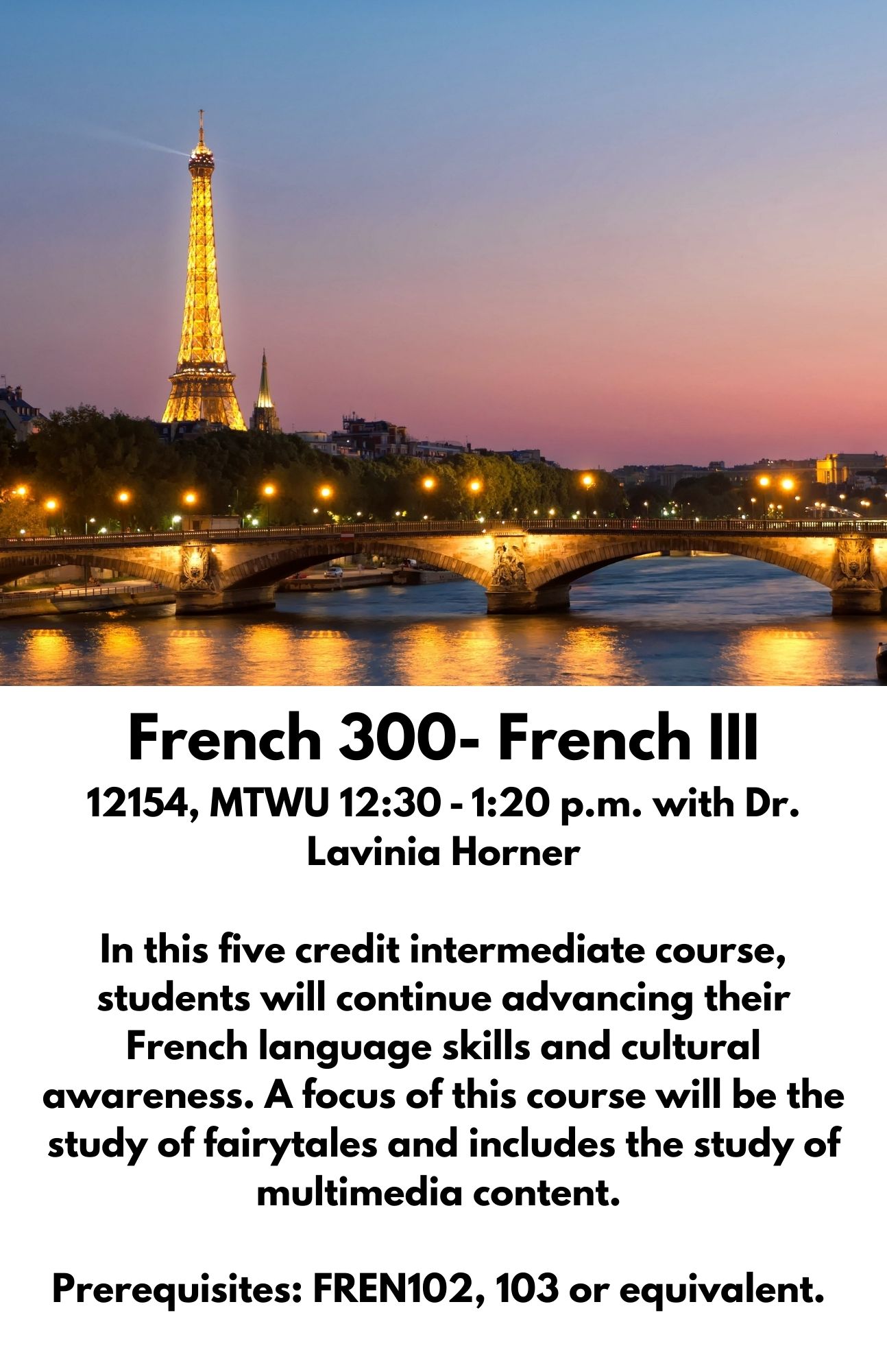 French 300- French III 12154, MTWU 12:30 - 1:20 p.m. with Dr. Lavinia Horner  In this five credit intermediate course, students will continue advancing their French language skills and cultural awareness. A focus of this course will be the study of fairytales and includes the study of multimedia content.   Prerequisites: FREN102, 103 or equivalent. 