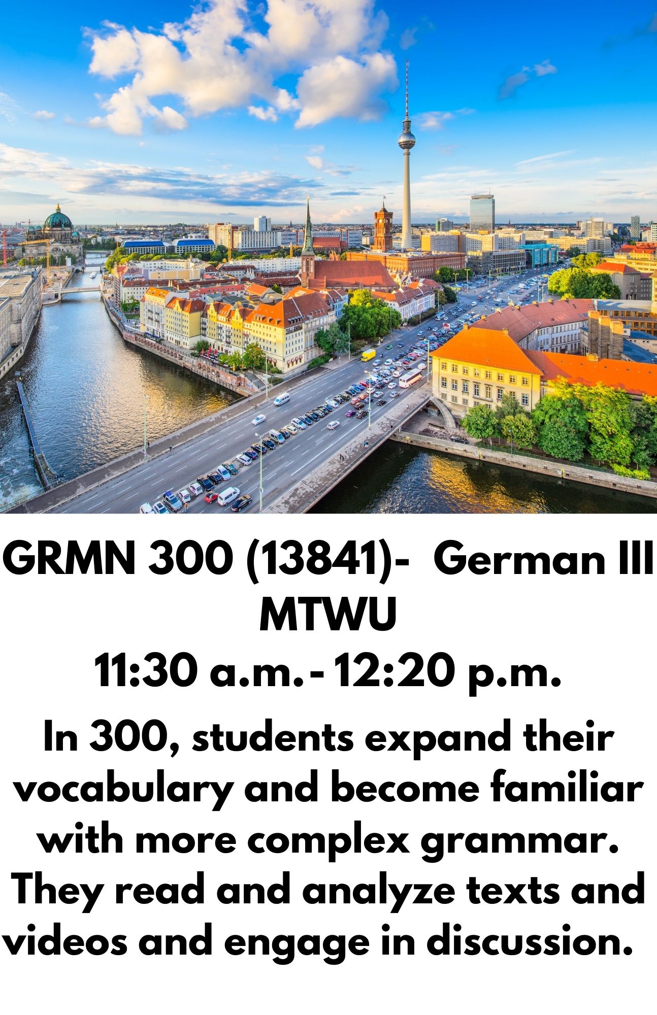 GRMN 300 (13841)-  German III MTWU 11:30 a.m. - 12:20 p.m. In 300, students expand their vocabulary and become familiar with more complex grammar. They read and analyze texts and videos and engage in discussion.