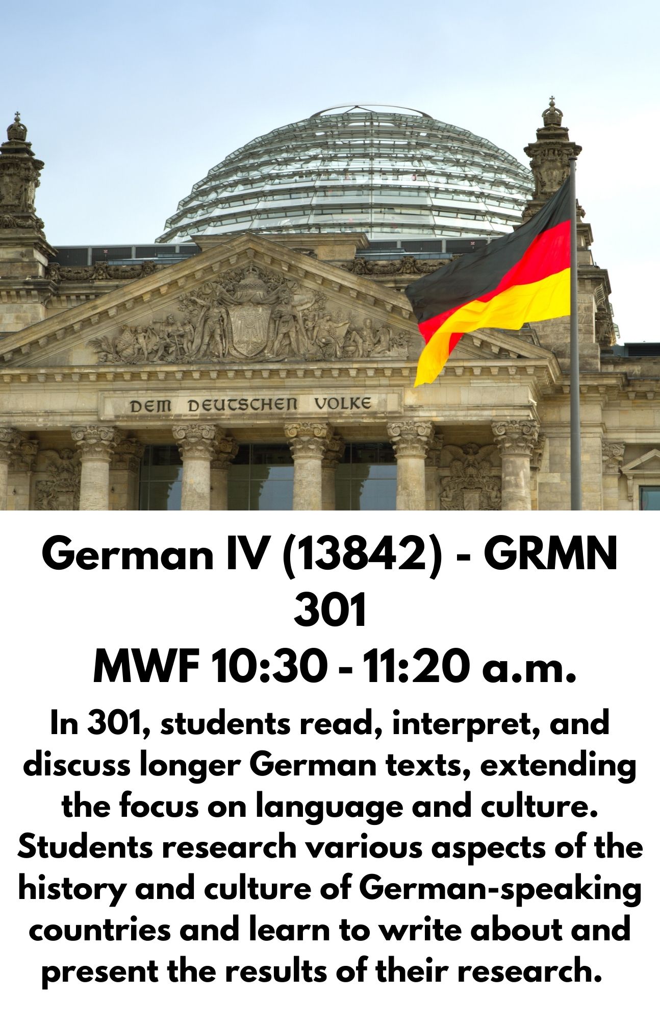 German IV (13842) - GRMN 301  MWF 10:30 - 11:20 a.m. In 301, students read, interpret, and discuss longer German texts, extending the focus on language and culture. Students research various aspects of the history and culture of German-speaking countries and learn to write about and present the results of their research.