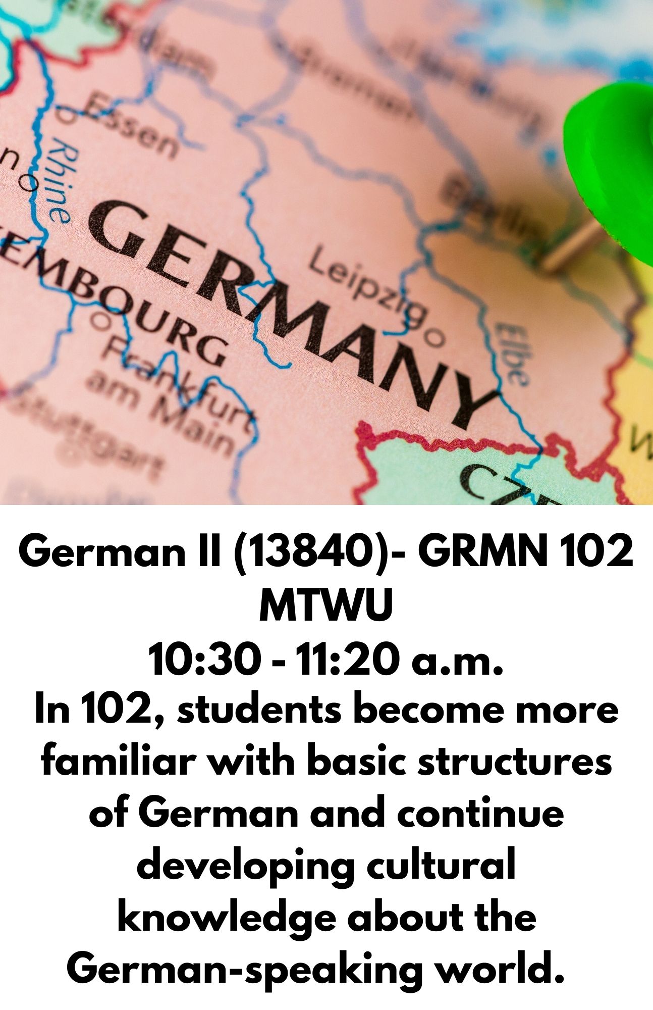 German II (13840)- GRMN 102 MTWU 10:30 - 11:20 a.m. In 102, students become more familiar with basic structures of German and continue developing cultural knowledge about the German-speaking world.