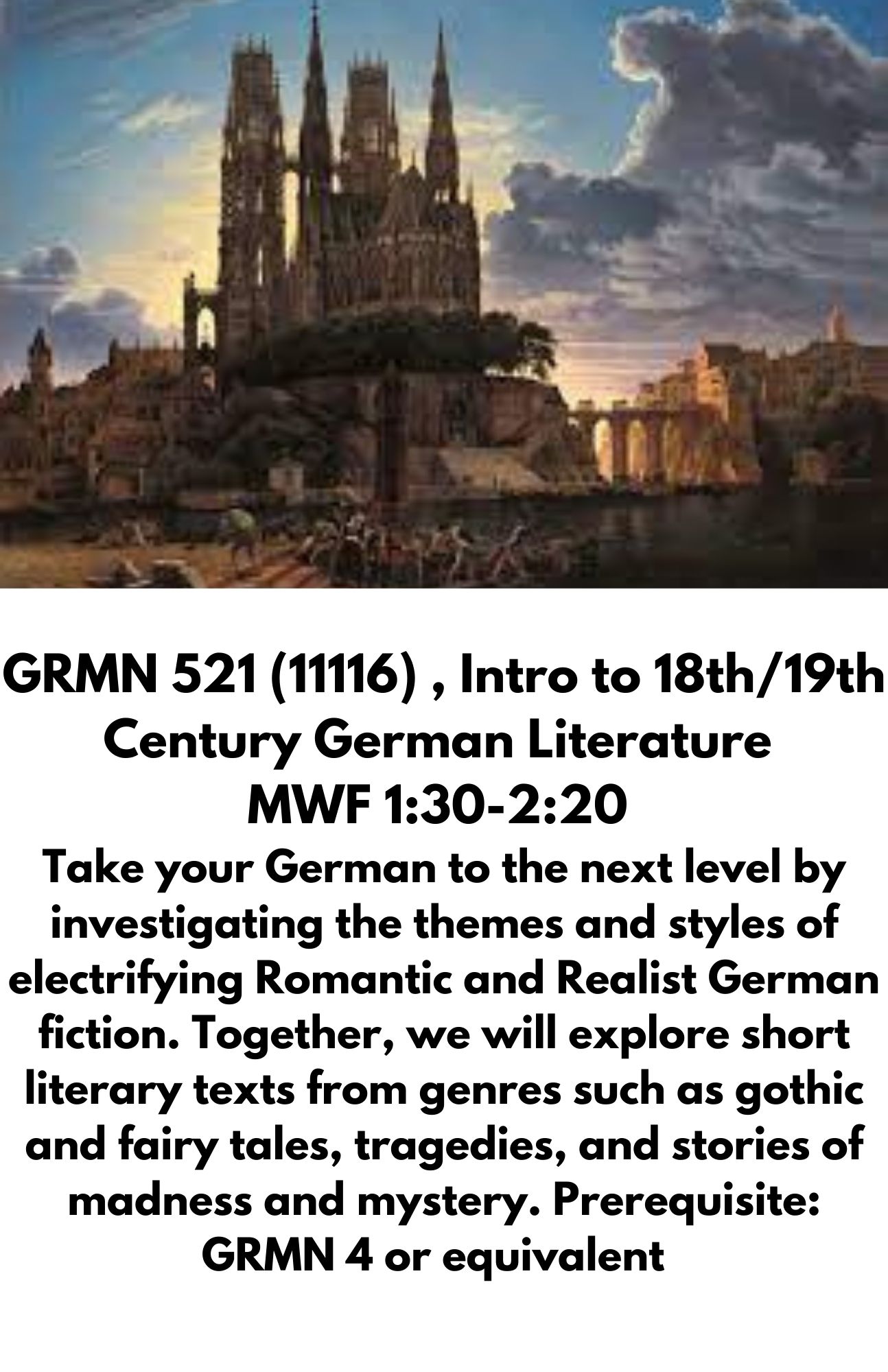GRMN 521 (11116) , Intro to 18th/19th Century German Literature  MWF 1:30-2:20  Take your German to the next level by investigating the themes and styles of electrifying Romantic and Realist German fiction. Together, we will explore short literary texts from genres such as gothic and fairy tales, tragedies, and stories of madness and mystery. Prerequisite: GRMN 4 or equivalent  