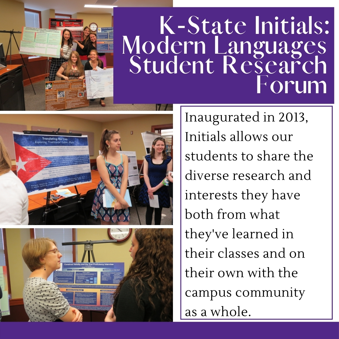 White Background, three photos on the left of students presenting their research projects on posterboards to faculty. Text on the right reads: K-State Initials: Modern Languages Student Research Forum. Inaugurated in 2013, Initials allows our students to share the diverse research and interests they have both from what they've learned in their classes and on their own with the campus community as a whole.