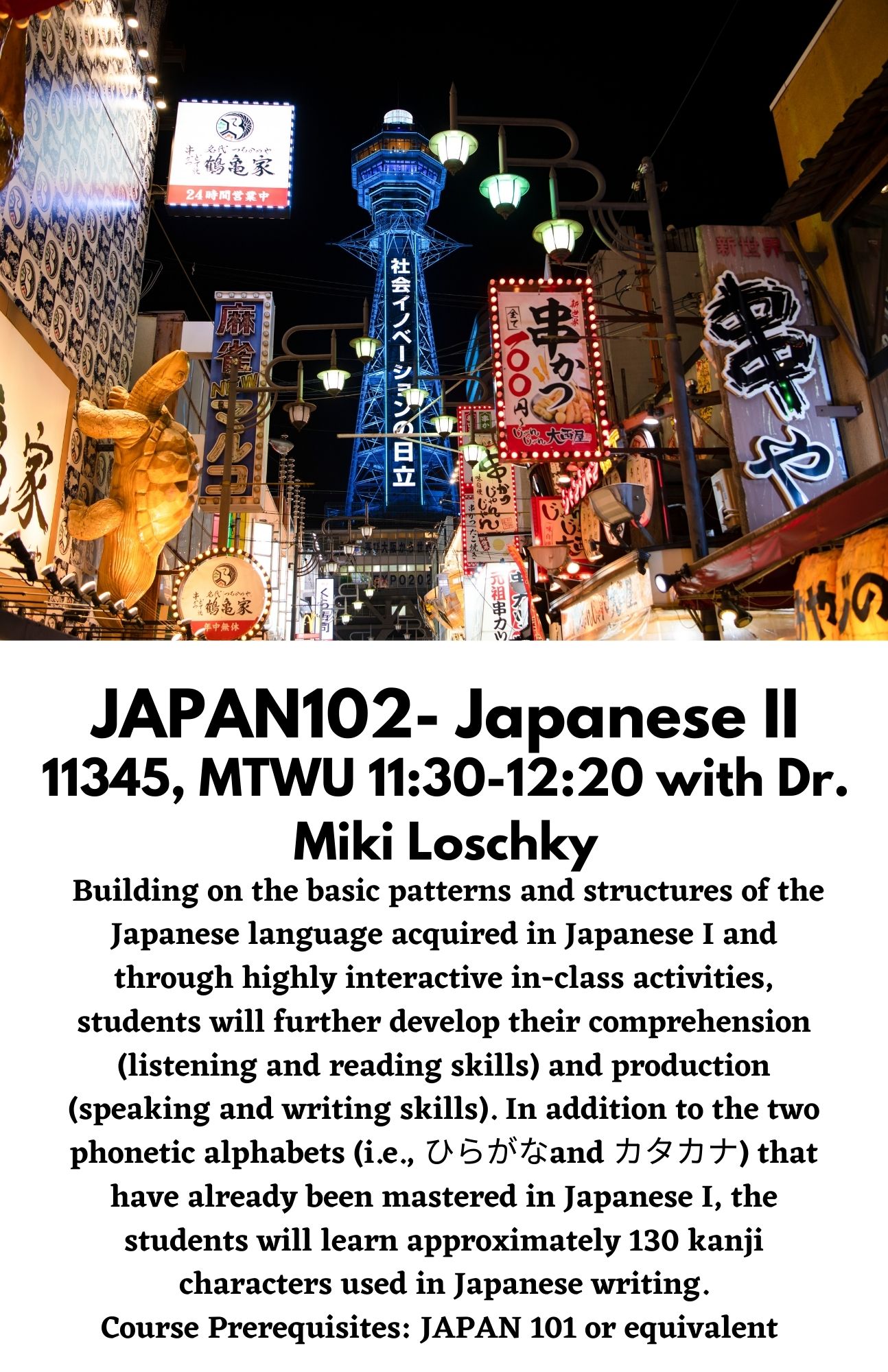 JAPAN102- Japanese II. 11345, MTWU 11:30-12:20 with Dr. Miki Loschky. Building on the basic patterns and structures of the Japanese language acquired in Japanese I and through highly interactive in-class activities, students will further develop their comprehension (listening and reading skills) and production (speaking and writing skills). In addition to the two phonetic alphabets (i.e., ひらがなand カタカナ) that have already been mastered in Japanese I, the students will learn approximately 130 kanji characters used in Japanese writing. Course Prerequisites: JAPAN 101 or equivalent