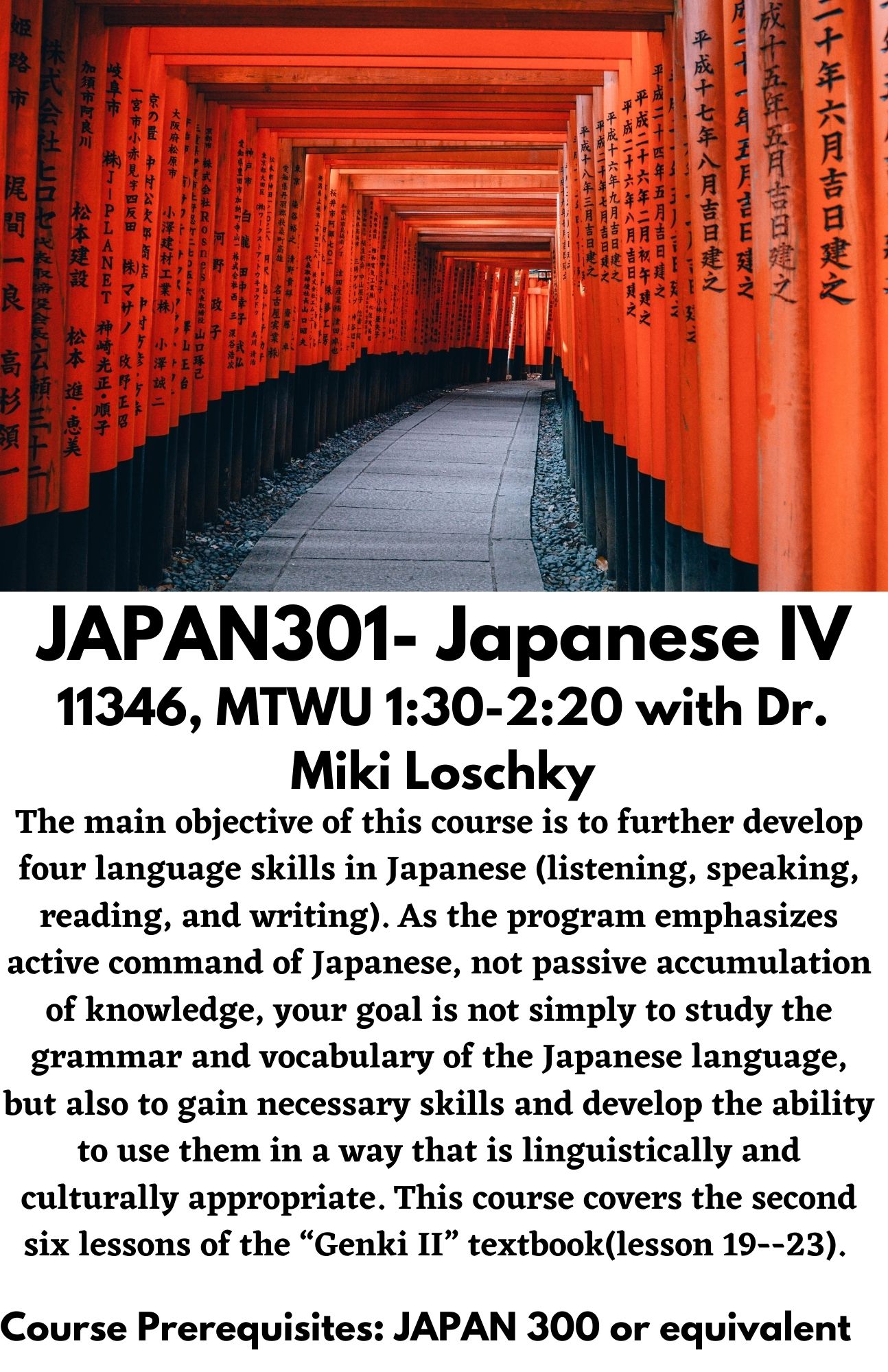 JAPAN301- Japanese IV. 11346, MTWU 1:30-2:20 with Dr. Miki Loschky. The main objective of this course is to further develop four language skills in Japanese (listening, speaking, reading, and writing). As the program emphasizes active command of Japanese, not passive accumulation of knowledge, your goal is not simply to study the grammar and vocabulary of the Japanese language, but also to gain necessary skills and develop the ability to use them in a way that is linguistically and culturally appropriate. This course covers the second six lessons of the “Genki II” textbook(lesson 19--23).   Course Prerequisites: JAPAN 300 or equivalent 