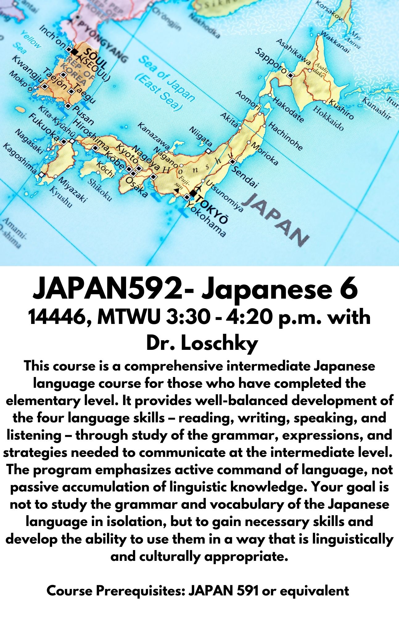 JAPAN592- Japanese 6. 14446, MTWU 3:30 - 4:20 p.m. with  Dr. Loschky. This course is a comprehensive intermediate Japanese language course for those who have completed the elementary level. It provides well-balanced development of the four language skills – reading, writing, speaking, and listening – through study of the grammar, expressions, and strategies needed to communicate at the intermediate level.  The program emphasizes active command of language, not passive accumulation of linguistic knowledge. Your goal is not to study the grammar and vocabulary of the Japanese language in isolation, but to gain necessary skills and develop the ability to use them in a way that is linguistically and culturally appropriate.  Course Prerequisites: JAPAN 591 or equivalent 
