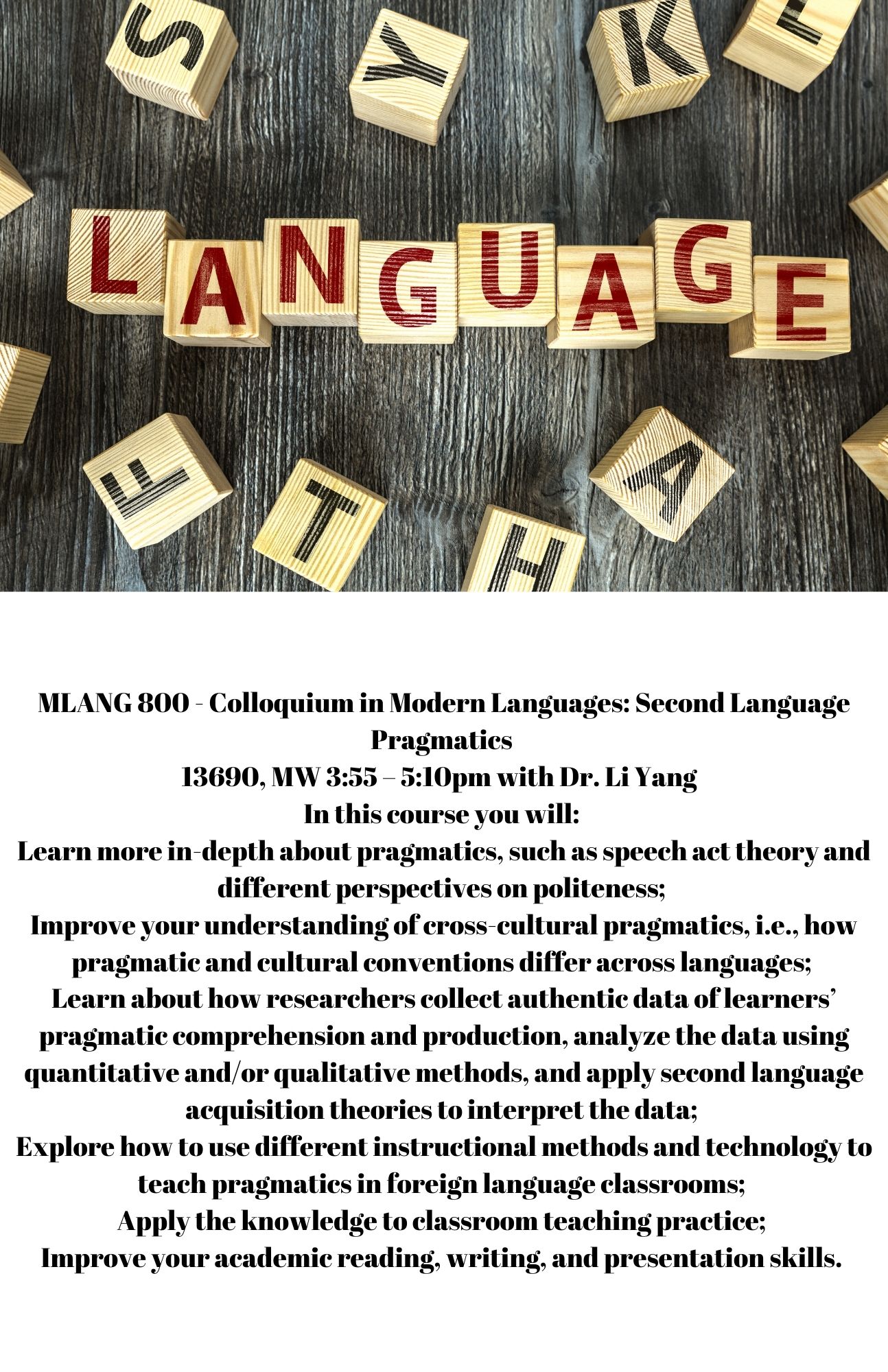MLANG 800 - Colloquium in Modern Languages: Second Language Pragmatics  13690, MW 3:55 – 5:10pm with Dr. Li Yang   In this course you will:  Learn more in-depth about pragmatics, such as speech act theory and different perspectives on politeness;  Improve your understanding of cross-cultural pragmatics, i.e., how pragmatic and cultural conventions differ across languages;  Learn about how researchers collect authentic data of learners’ pragmatic comprehension and production, analyze the data using quantitative and/or qualitative methods, and apply second language acquisition theories to interpret the data;  Explore how to use different instructional methods and technology to teach pragmatics in foreign language classrooms;  Apply the knowledge to classroom teaching practice;  Improve your academic reading, writing, and presentation skills. 
