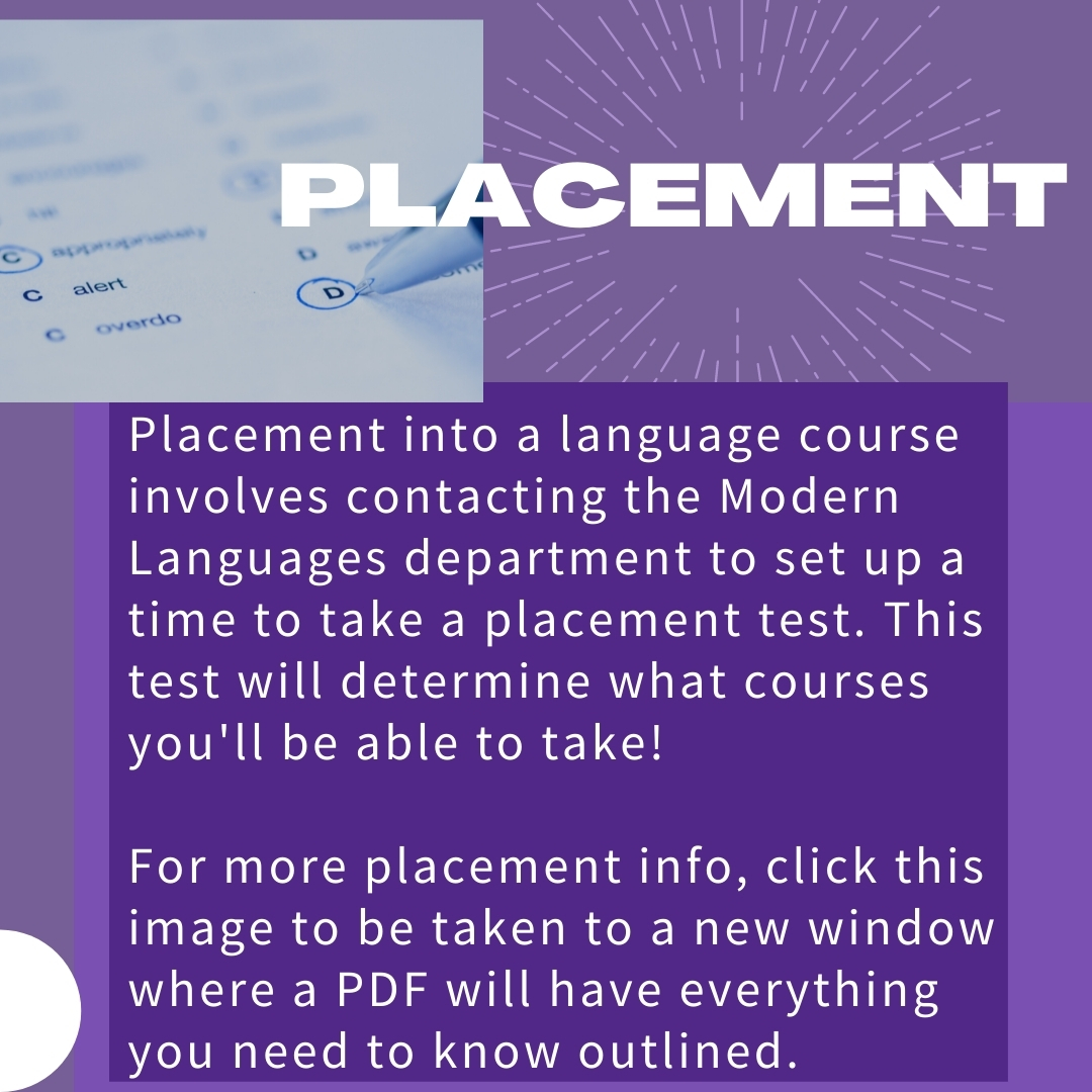 Placement into a language course involves contacting the Modern Languages department to set up a time to take a placement test. This test will determine what courses you'll be able to take!   For more placement info, click this image to be taken to a new window where a PDF will have everything you need to know outlined.