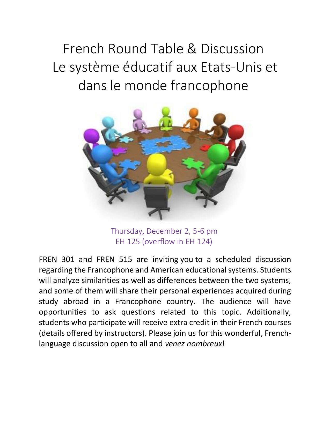French Round Table & Discussion Le système éducatif aux Etats-Unis et dans le monde francophone. Friday, December 2, 5-6 pm EH 125 (overflow in EH 124) FREN 301 and FREN 515 are inviting you to a scheduled discussion regarding the Francophone and American educational systems. Students will analyze similarities as well as differences between the two systems, and some of them will share their personal experiences acquired during study abroad in a Francophone country. The audience will have opportunities to ask questions related to this topic. Additionally, students who participate will receive extra credit in their French courses (details offered by instructors). Please join us for this wonderful, Frenchlanguage discussion open to all and venez nombreux!