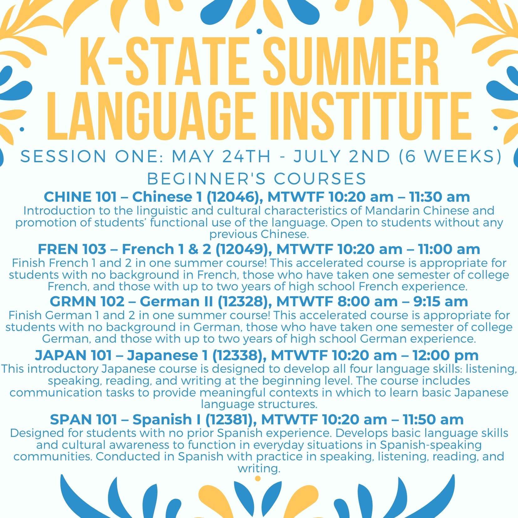 K-State Summer Languages Institute flyer, for Session One (May 24th - July 2nd (6 weeks)) Beginner's courses. CHINE 101 – Chinese 1 (12046), MTWTF 10:20 am – 11:30 am  Introduction to the linguistic and cultural characteristics of Mandarin Chinese and promotion of students’ functional use of the language. Open to students without any previous Chinese. FREN 103 – French 1 & 2 (12049), MTWTF 10:20 am – 11:00 am Finish French 1 and 2 in one summer course! This accelerated course is appropriate for students with no background in French, those who have taken one semester of college French, and those with up to two years of high school French experience. GRMN 102 – German II (12328), MTWTF 8:00 am – 9:15 am Finish German 1 and 2 in one summer course! This accelerated course is appropriate for students with no background in German, those who have taken one semester of college German, and those with up to two years of high school German experience. JAPAN 101 – Japanese 1 (12338), MTWTF 10:20 am – 12:00 pm  This introductory Japanese course is designed to develop all four language skills: listening, speaking, reading, and writing at the beginning level. The course includes communication tasks to provide meaningful contexts in which to learn basic Japanese language structures. SPAN 101 – Spanish I (12381), MTWTF 10:20 am – 11:50 am  Designed for students with no prior Spanish experience. Develops basic language skills and cultural awareness to function in everyday situations in Spanish-speaking communities. Conducted in Spanish with practice in speaking, listening, reading, and writing.